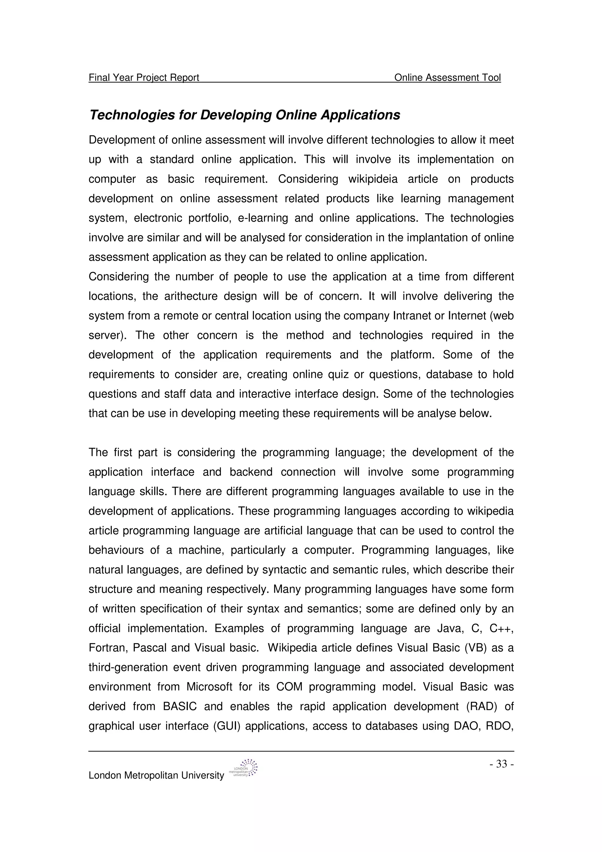 Final Year Project Report Online Assessment Tool
London Metropolitan University
- 33 -
Technologies for Developing Online Applications
Development of online assessment will involve different technologies to allow it meet
up with a standard online application. This will involve its implementation on
computer as basic requirement. Considering wikipideia article on products
development on online assessment related products like learning management
system, electronic portfolio, e-learning and online applications. The technologies
involve are similar and will be analysed for consideration in the implantation of online
assessment application as they can be related to online application.
Considering the number of people to use the application at a time from different
locations, the arithecture design will be of concern. It will involve delivering the
system from a remote or central location using the company Intranet or Internet (web
server). The other concern is the method and technologies required in the
development of the application requirements and the platform. Some of the
requirements to consider are, creating online quiz or questions, database to hold
questions and staff data and interactive interface design. Some of the technologies
that can be use in developing meeting these requirements will be analyse below.
The first part is considering the programming language; the development of the
application interface and backend connection will involve some programming
language skills. There are different programming languages available to use in the
development of applications. These programming languages according to wikipedia
article programming language are artificial language that can be used to control the
behaviours of a machine, particularly a computer. Programming languages, like
natural languages, are defined by syntactic and semantic rules, which describe their
structure and meaning respectively. Many programming languages have some form
of written specification of their syntax and semantics; some are defined only by an
official implementation. Examples of programming language are Java, C, C++,
Fortran, Pascal and Visual basic. Wikipedia article defines Visual Basic (VB) as a
third-generation event driven programming language and associated development
environment from Microsoft for its COM programming model. Visual Basic was
derived from BASIC and enables the rapid application development (RAD) of
graphical user interface (GUI) applications, access to databases using DAO, RDO,
 