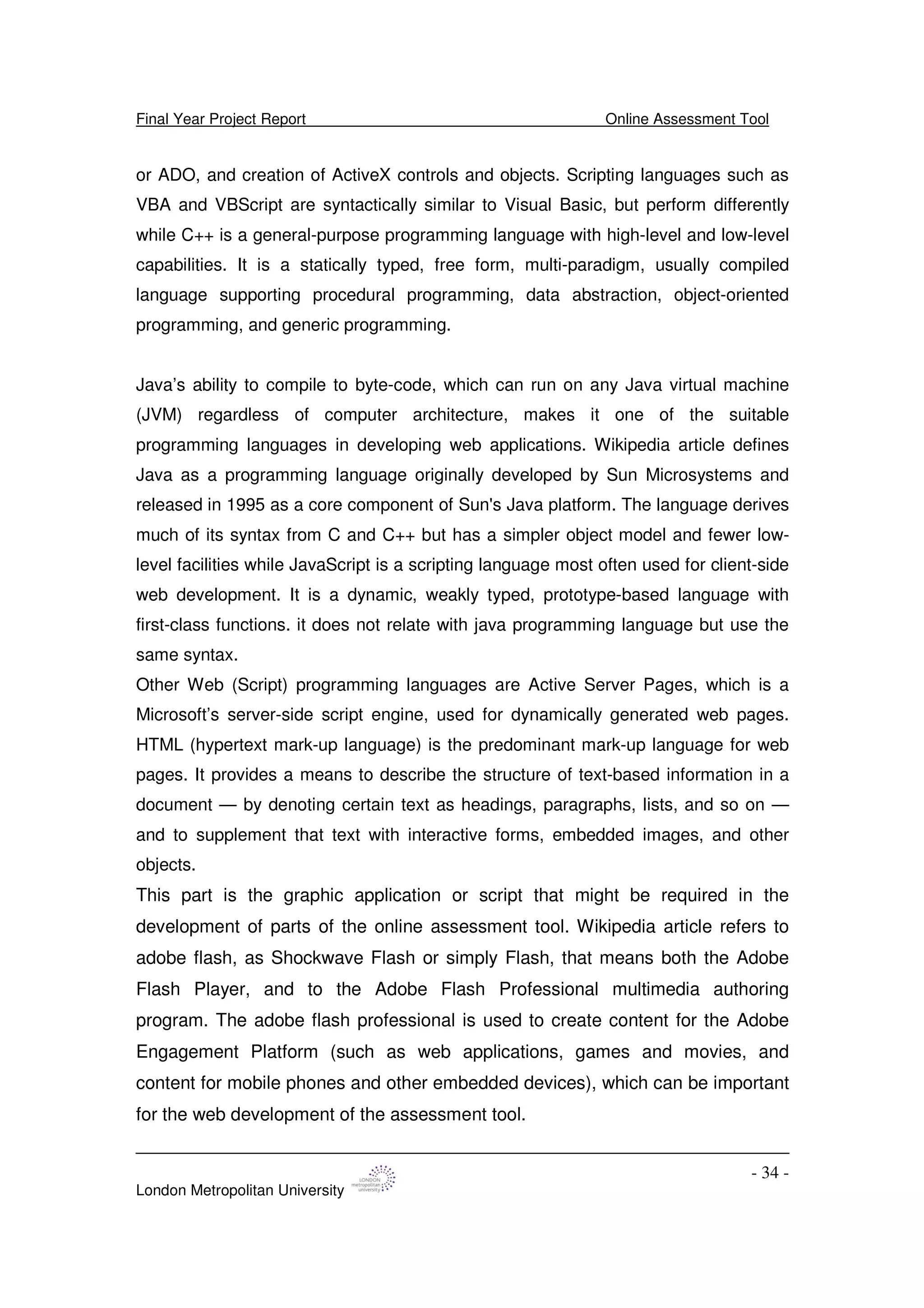 Final Year Project Report Online Assessment Tool
London Metropolitan University
- 34 -
or ADO, and creation of ActiveX controls and objects. Scripting languages such as
VBA and VBScript are syntactically similar to Visual Basic, but perform differently
while C++ is a general-purpose programming language with high-level and low-level
capabilities. It is a statically typed, free form, multi-paradigm, usually compiled
language supporting procedural programming, data abstraction, object-oriented
programming, and generic programming.
Java’s ability to compile to byte-code, which can run on any Java virtual machine
(JVM) regardless of computer architecture, makes it one of the suitable
programming languages in developing web applications. Wikipedia article defines
Java as a programming language originally developed by Sun Microsystems and
released in 1995 as a core component of Sun's Java platform. The language derives
much of its syntax from C and C++ but has a simpler object model and fewer low-
level facilities while JavaScript is a scripting language most often used for client-side
web development. It is a dynamic, weakly typed, prototype-based language with
first-class functions. it does not relate with java programming language but use the
same syntax.
Other Web (Script) programming languages are Active Server Pages, which is a
Microsoft’s server-side script engine, used for dynamically generated web pages.
HTML (hypertext mark-up language) is the predominant mark-up language for web
pages. It provides a means to describe the structure of text-based information in a
document — by denoting certain text as headings, paragraphs, lists, and so on —
and to supplement that text with interactive forms, embedded images, and other
objects.
This part is the graphic application or script that might be required in the
development of parts of the online assessment tool. Wikipedia article refers to
adobe flash, as Shockwave Flash or simply Flash, that means both the Adobe
Flash Player, and to the Adobe Flash Professional multimedia authoring
program. The adobe flash professional is used to create content for the Adobe
Engagement Platform (such as web applications, games and movies, and
content for mobile phones and other embedded devices), which can be important
for the web development of the assessment tool.
 
