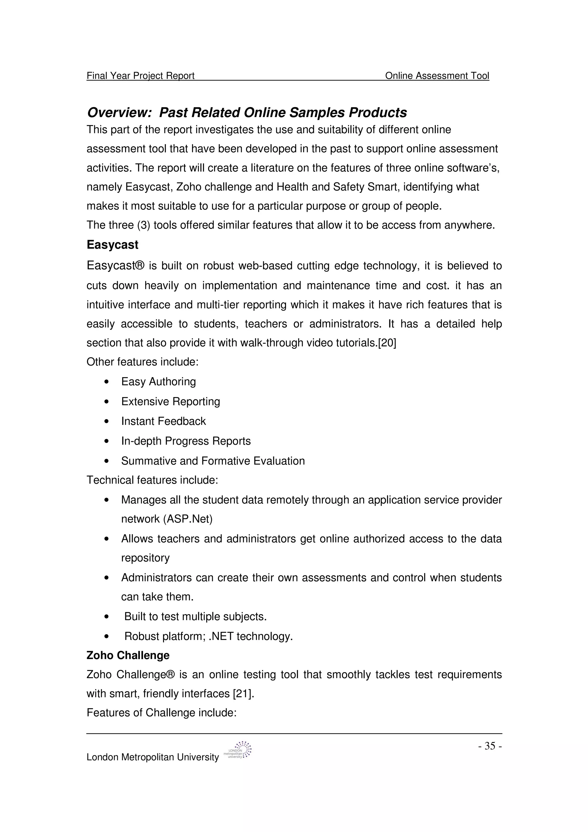 Final Year Project Report Online Assessment Tool
London Metropolitan University
- 35 -
Overview: Past Related Online Samples Products
This part of the report investigates the use and suitability of different online
assessment tool that have been developed in the past to support online assessment
activities. The report will create a literature on the features of three online software’s,
namely Easycast, Zoho challenge and Health and Safety Smart, identifying what
makes it most suitable to use for a particular purpose or group of people.
The three (3) tools offered similar features that allow it to be access from anywhere.
Easycast
Easycast® is built on robust web-based cutting edge technology, it is believed to
cuts down heavily on implementation and maintenance time and cost. it has an
intuitive interface and multi-tier reporting which it makes it have rich features that is
easily accessible to students, teachers or administrators. It has a detailed help
section that also provide it with walk-through video tutorials.[20]
Other features include:
• Easy Authoring
• Extensive Reporting
• Instant Feedback
• In-depth Progress Reports
• Summative and Formative Evaluation
Technical features include:
• Manages all the student data remotely through an application service provider
network (ASP.Net)
• Allows teachers and administrators get online authorized access to the data
repository
• Administrators can create their own assessments and control when students
can take them.
• Built to test multiple subjects.
• Robust platform; .NET technology.
Zoho Challenge
Zoho Challenge® is an online testing tool that smoothly tackles test requirements
with smart, friendly interfaces [21].
Features of Challenge include:
 