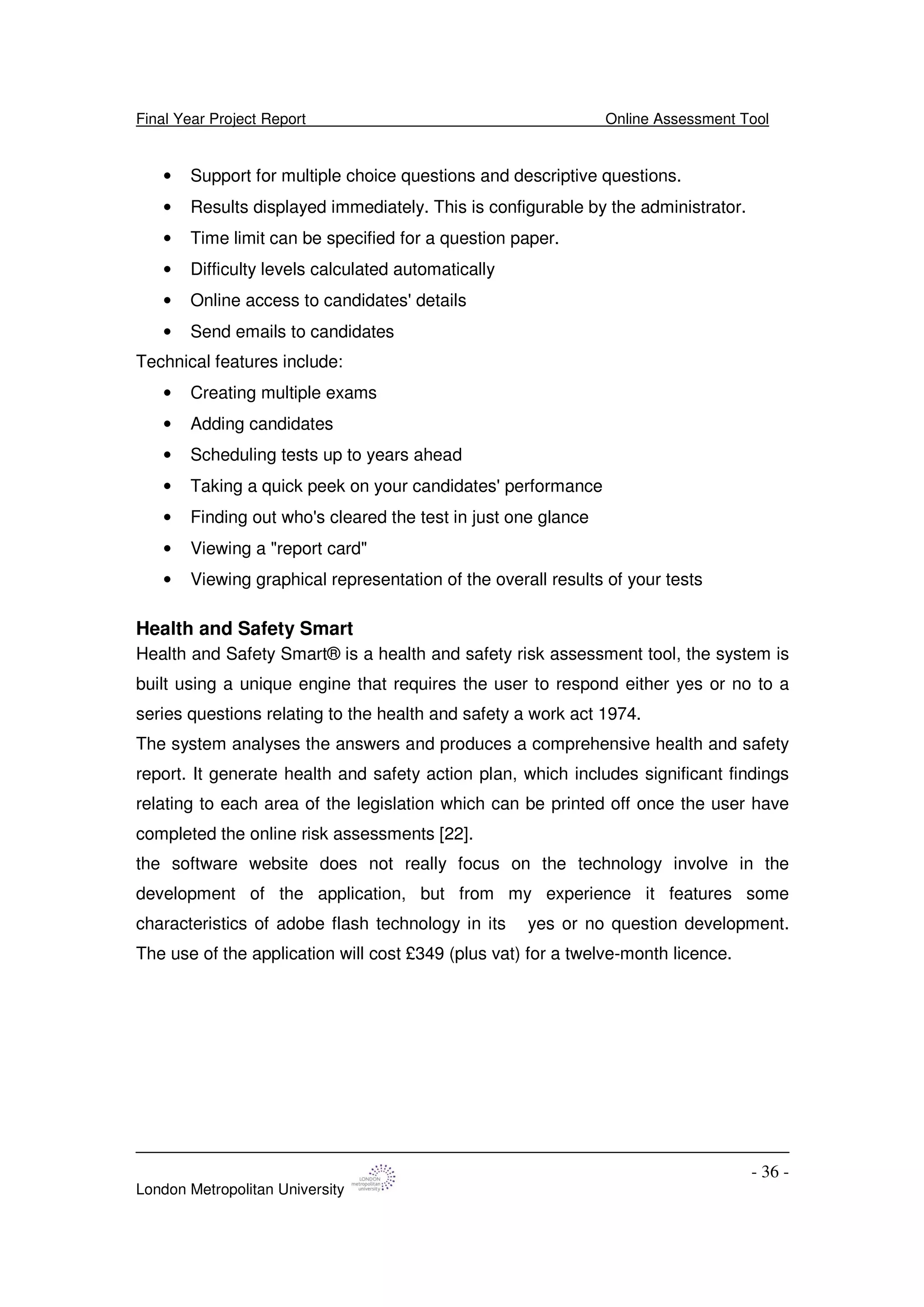 Final Year Project Report Online Assessment Tool
London Metropolitan University
- 36 -
• Support for multiple choice questions and descriptive questions.
• Results displayed immediately. This is configurable by the administrator.
• Time limit can be specified for a question paper.
• Difficulty levels calculated automatically
• Online access to candidates'details
• Send emails to candidates
Technical features include:
• Creating multiple exams
• Adding candidates
• Scheduling tests up to years ahead
• Taking a quick peek on your candidates'performance
• Finding out who's cleared the test in just one glance
• Viewing a "report card"
• Viewing graphical representation of the overall results of your tests
Health and Safety Smart
Health and Safety Smart® is a health and safety risk assessment tool, the system is
built using a unique engine that requires the user to respond either yes or no to a
series questions relating to the health and safety a work act 1974.
The system analyses the answers and produces a comprehensive health and safety
report. It generate health and safety action plan, which includes significant findings
relating to each area of the legislation which can be printed off once the user have
completed the online risk assessments [22].
the software website does not really focus on the technology involve in the
development of the application, but from my experience it features some
characteristics of adobe flash technology in its yes or no question development.
The use of the application will cost £349 (plus vat) for a twelve-month licence.
 