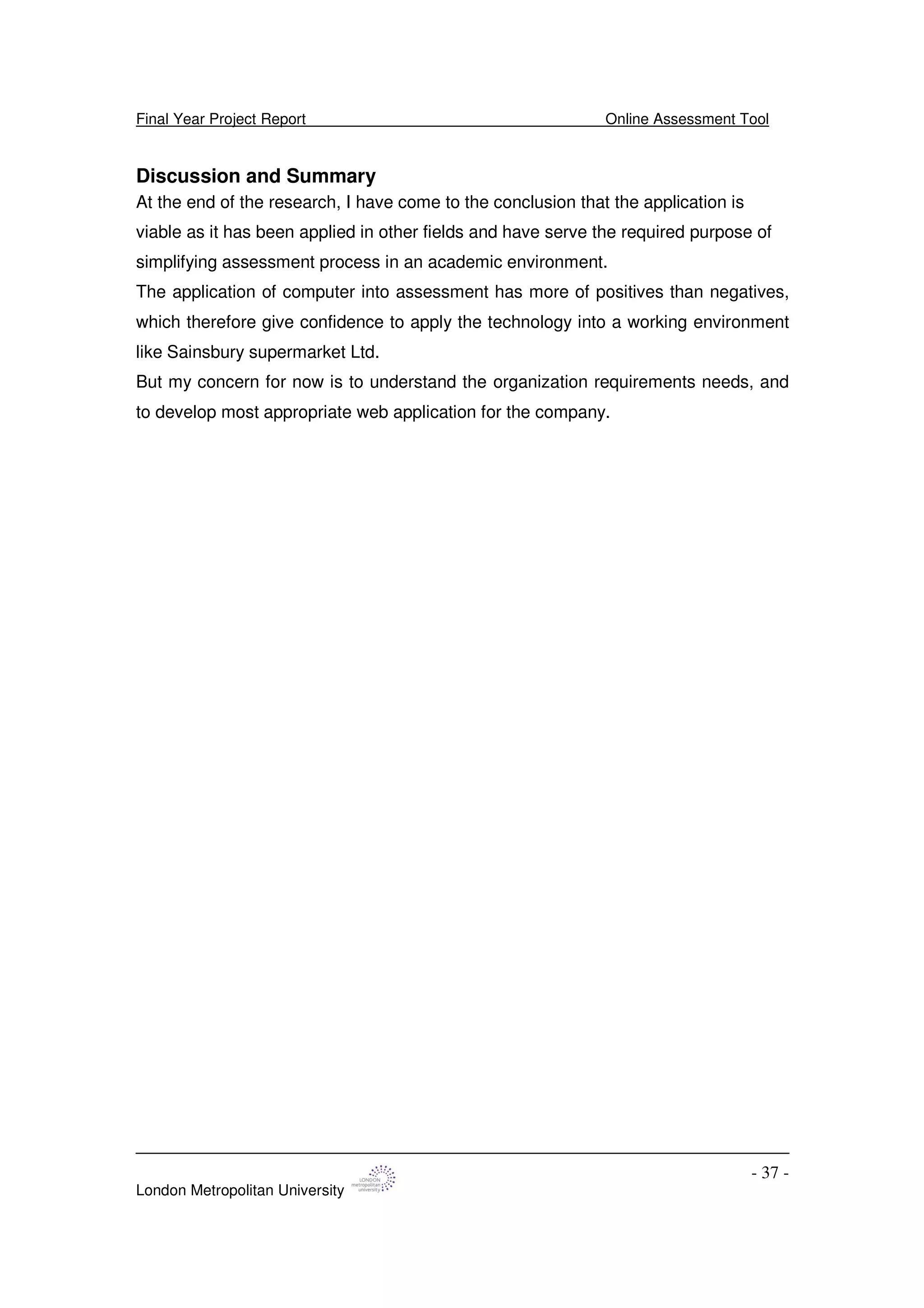 Final Year Project Report Online Assessment Tool
London Metropolitan University
- 37 -
Discussion and Summary
At the end of the research, I have come to the conclusion that the application is
viable as it has been applied in other fields and have serve the required purpose of
simplifying assessment process in an academic environment.
The application of computer into assessment has more of positives than negatives,
which therefore give confidence to apply the technology into a working environment
like Sainsbury supermarket Ltd.
But my concern for now is to understand the organization requirements needs, and
to develop most appropriate web application for the company.
 