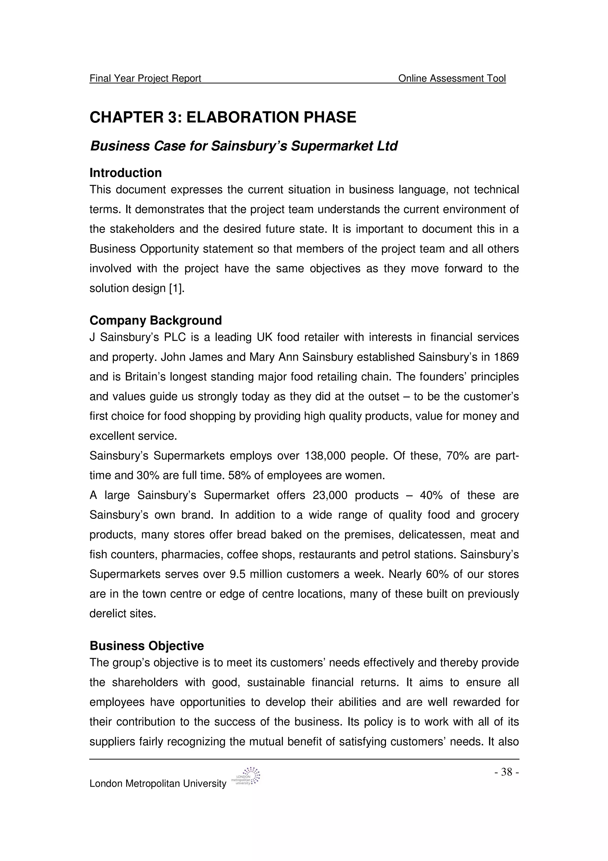Final Year Project Report Online Assessment Tool
London Metropolitan University
- 38 -
CHAPTER 3: ELABORATION PHASE
Business Case for Sainsbury’s Supermarket Ltd
Introduction
This document expresses the current situation in business language, not technical
terms. It demonstrates that the project team understands the current environment of
the stakeholders and the desired future state. It is important to document this in a
Business Opportunity statement so that members of the project team and all others
involved with the project have the same objectives as they move forward to the
solution design [1].
Company Background
J Sainsbury’s PLC is a leading UK food retailer with interests in financial services
and property. John James and Mary Ann Sainsbury established Sainsbury’s in 1869
and is Britain’s longest standing major food retailing chain. The founders’ principles
and values guide us strongly today as they did at the outset – to be the customer’s
first choice for food shopping by providing high quality products, value for money and
excellent service.
Sainsbury’s Supermarkets employs over 138,000 people. Of these, 70% are part-
time and 30% are full time. 58% of employees are women.
A large Sainsbury’s Supermarket offers 23,000 products – 40% of these are
Sainsbury’s own brand. In addition to a wide range of quality food and grocery
products, many stores offer bread baked on the premises, delicatessen, meat and
fish counters, pharmacies, coffee shops, restaurants and petrol stations. Sainsbury’s
Supermarkets serves over 9.5 million customers a week. Nearly 60% of our stores
are in the town centre or edge of centre locations, many of these built on previously
derelict sites.
Business Objective
The group’s objective is to meet its customers’ needs effectively and thereby provide
the shareholders with good, sustainable financial returns. It aims to ensure all
employees have opportunities to develop their abilities and are well rewarded for
their contribution to the success of the business. Its policy is to work with all of its
suppliers fairly recognizing the mutual benefit of satisfying customers’ needs. It also
 