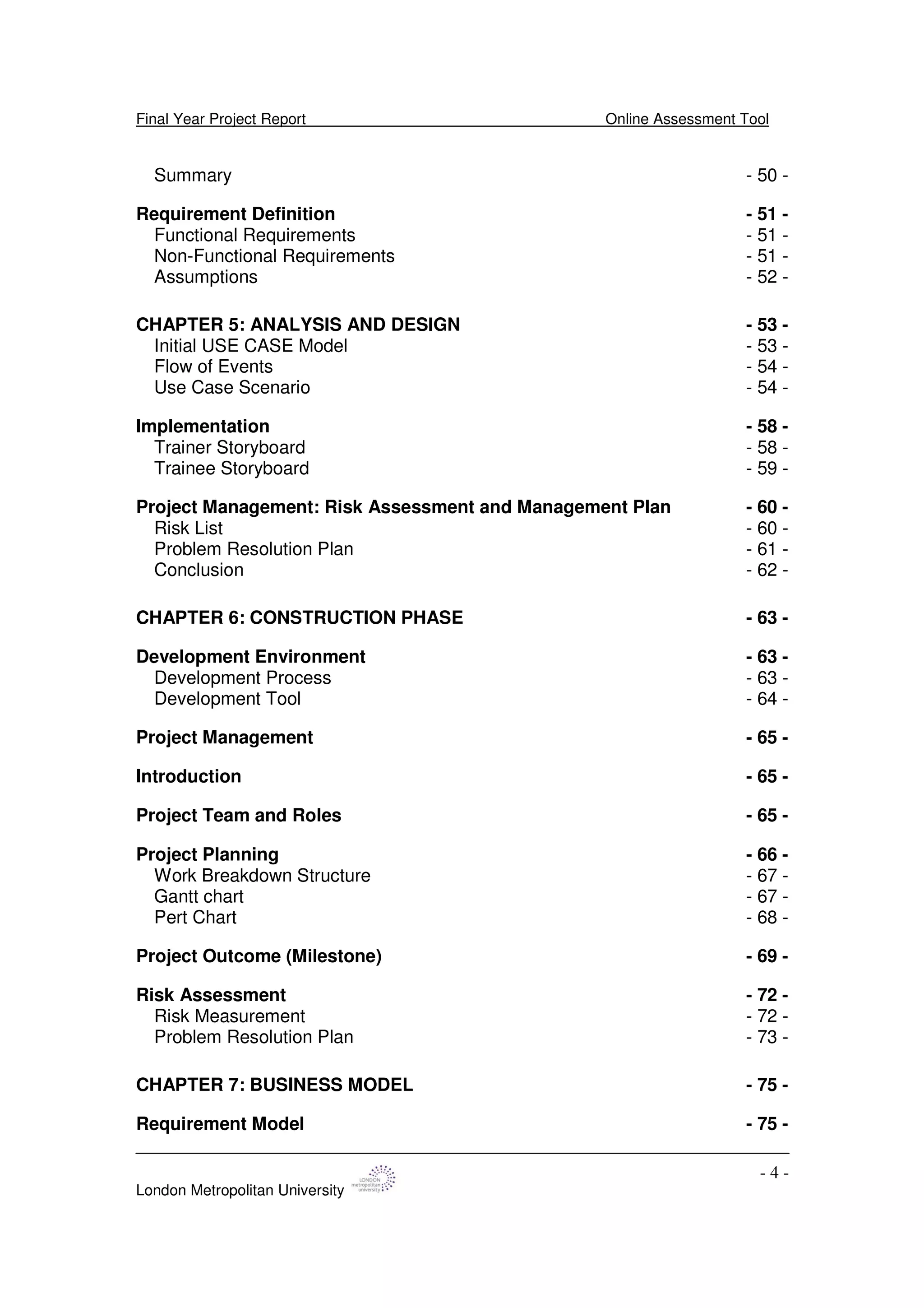Final Year Project Report Online Assessment Tool
London Metropolitan University
- 4 -
Summary - 50 -
Requirement Definition - 51 -
Functional Requirements - 51 -
Non-Functional Requirements - 51 -
Assumptions - 52 -
CHAPTER 5: ANALYSIS AND DESIGN - 53 -
Initial USE CASE Model - 53 -
Flow of Events - 54 -
Use Case Scenario - 54 -
Implementation - 58 -
Trainer Storyboard - 58 -
Trainee Storyboard - 59 -
Project Management: Risk Assessment and Management Plan - 60 -
Risk List - 60 -
Problem Resolution Plan - 61 -
Conclusion - 62 -
CHAPTER 6: CONSTRUCTION PHASE - 63 -
Development Environment - 63 -
Development Process - 63 -
Development Tool - 64 -
Project Management - 65 -
Introduction - 65 -
Project Team and Roles - 65 -
Project Planning - 66 -
Work Breakdown Structure - 67 -
Gantt chart - 67 -
Pert Chart - 68 -
Project Outcome (Milestone) - 69 -
Risk Assessment - 72 -
Risk Measurement - 72 -
Problem Resolution Plan - 73 -
CHAPTER 7: BUSINESS MODEL - 75 -
Requirement Model - 75 -
 