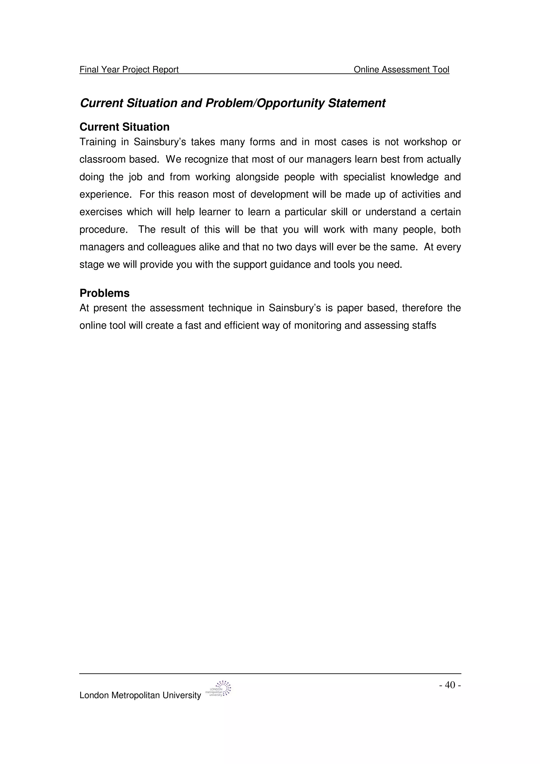 Final Year Project Report Online Assessment Tool
London Metropolitan University
- 40 -
Current Situation and Problem/Opportunity Statement
Current Situation
Training in Sainsbury’s takes many forms and in most cases is not workshop or
classroom based. We recognize that most of our managers learn best from actually
doing the job and from working alongside people with specialist knowledge and
experience. For this reason most of development will be made up of activities and
exercises which will help learner to learn a particular skill or understand a certain
procedure. The result of this will be that you will work with many people, both
managers and colleagues alike and that no two days will ever be the same. At every
stage we will provide you with the support guidance and tools you need.
Problems
At present the assessment technique in Sainsbury’s is paper based, therefore the
online tool will create a fast and efficient way of monitoring and assessing staffs
 