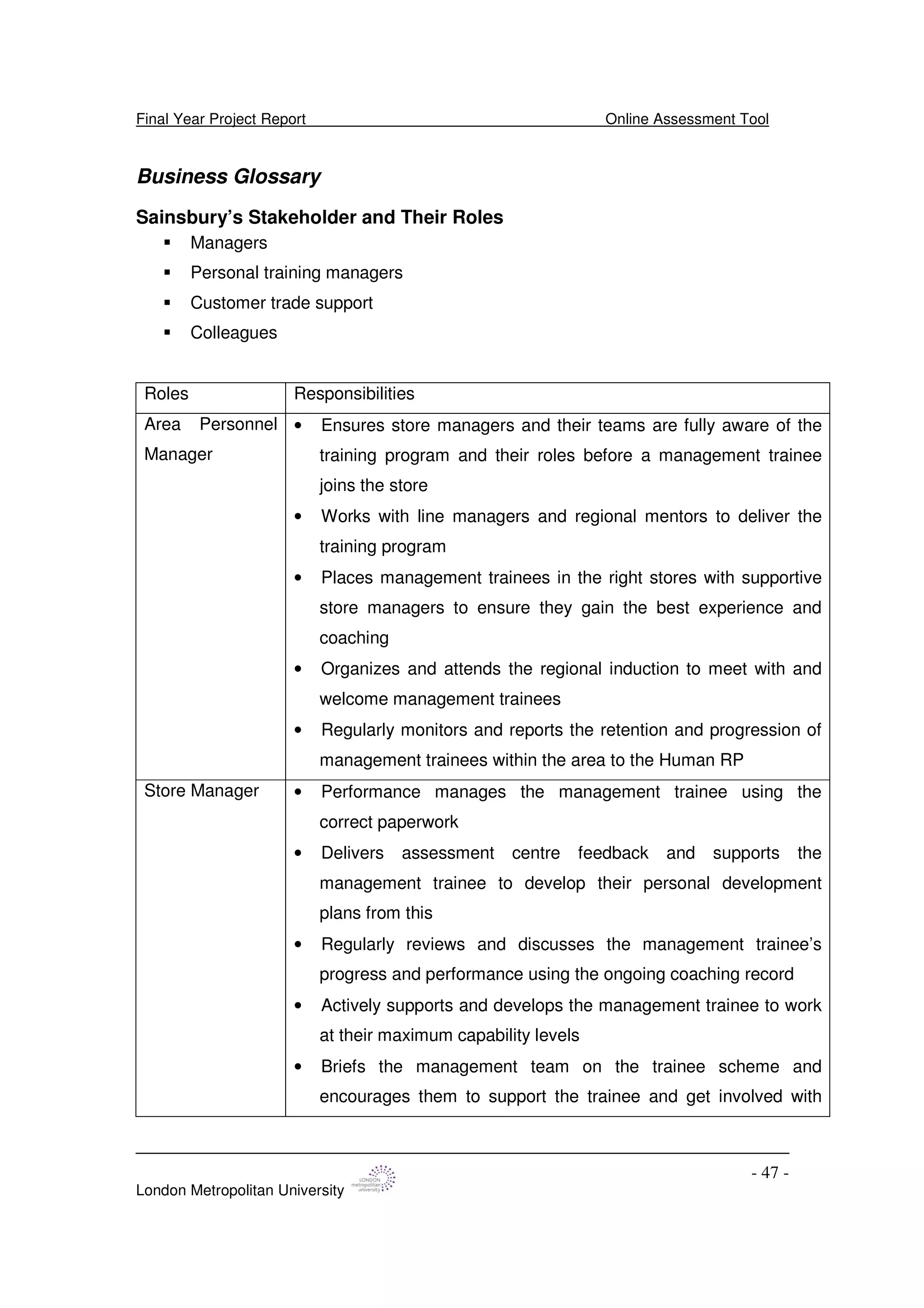 Final Year Project Report Online Assessment Tool
London Metropolitan University
- 47 -
Business Glossary
Sainsbury’s Stakeholder and Their Roles
Managers
Personal training managers
Customer trade support
Colleagues
Roles Responsibilities
Area Personnel
Manager
• Ensures store managers and their teams are fully aware of the
training program and their roles before a management trainee
joins the store
• Works with line managers and regional mentors to deliver the
training program
• Places management trainees in the right stores with supportive
store managers to ensure they gain the best experience and
coaching
• Organizes and attends the regional induction to meet with and
welcome management trainees
• Regularly monitors and reports the retention and progression of
management trainees within the area to the Human RP
Store Manager • Performance manages the management trainee using the
correct paperwork
• Delivers assessment centre feedback and supports the
management trainee to develop their personal development
plans from this
• Regularly reviews and discusses the management trainee’s
progress and performance using the ongoing coaching record
• Actively supports and develops the management trainee to work
at their maximum capability levels
• Briefs the management team on the trainee scheme and
encourages them to support the trainee and get involved with
 