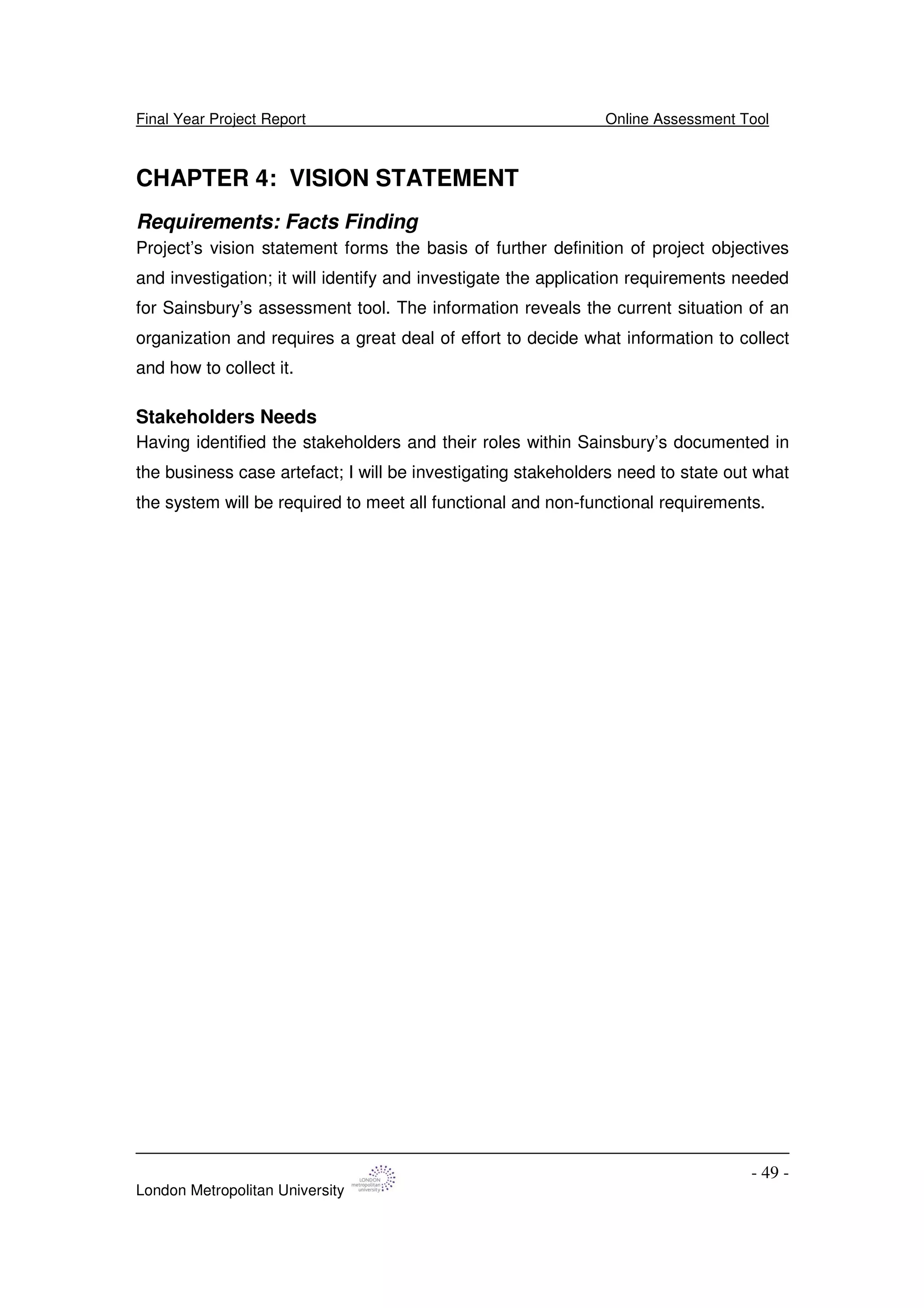 Final Year Project Report Online Assessment Tool
London Metropolitan University
- 49 -
CHAPTER 4: VISION STATEMENT
Requirements: Facts Finding
Project’s vision statement forms the basis of further definition of project objectives
and investigation; it will identify and investigate the application requirements needed
for Sainsbury’s assessment tool. The information reveals the current situation of an
organization and requires a great deal of effort to decide what information to collect
and how to collect it.
Stakeholders Needs
Having identified the stakeholders and their roles within Sainsbury’s documented in
the business case artefact; I will be investigating stakeholders need to state out what
the system will be required to meet all functional and non-functional requirements.
 