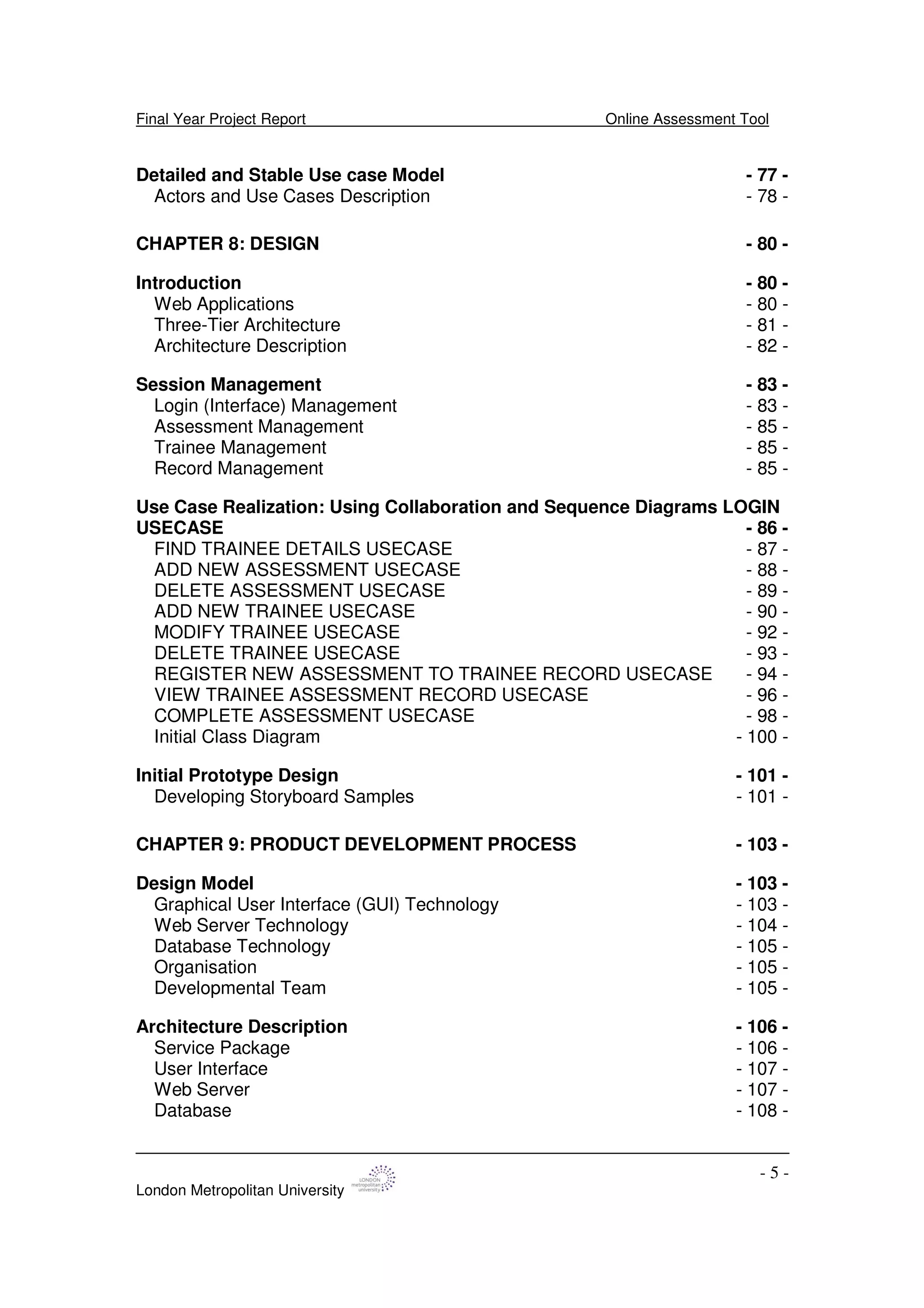 Final Year Project Report Online Assessment Tool
London Metropolitan University
- 5 -
Detailed and Stable Use case Model - 77 -
Actors and Use Cases Description - 78 -
CHAPTER 8: DESIGN - 80 -
Introduction - 80 -
Web Applications - 80 -
Three-Tier Architecture - 81 -
Architecture Description - 82 -
Session Management - 83 -
Login (Interface) Management - 83 -
Assessment Management - 85 -
Trainee Management - 85 -
Record Management - 85 -
Use Case Realization: Using Collaboration and Sequence Diagrams LOGIN
USECASE - 86 -
FIND TRAINEE DETAILS USECASE - 87 -
ADD NEW ASSESSMENT USECASE - 88 -
DELETE ASSESSMENT USECASE - 89 -
ADD NEW TRAINEE USECASE - 90 -
MODIFY TRAINEE USECASE - 92 -
DELETE TRAINEE USECASE - 93 -
REGISTER NEW ASSESSMENT TO TRAINEE RECORD USECASE - 94 -
VIEW TRAINEE ASSESSMENT RECORD USECASE - 96 -
COMPLETE ASSESSMENT USECASE - 98 -
Initial Class Diagram - 100 -
Initial Prototype Design - 101 -
Developing Storyboard Samples - 101 -
CHAPTER 9: PRODUCT DEVELOPMENT PROCESS - 103 -
Design Model - 103 -
Graphical User Interface (GUI) Technology - 103 -
Web Server Technology - 104 -
Database Technology - 105 -
Organisation - 105 -
Developmental Team - 105 -
Architecture Description - 106 -
Service Package - 106 -
User Interface - 107 -
Web Server - 107 -
Database - 108 -
 