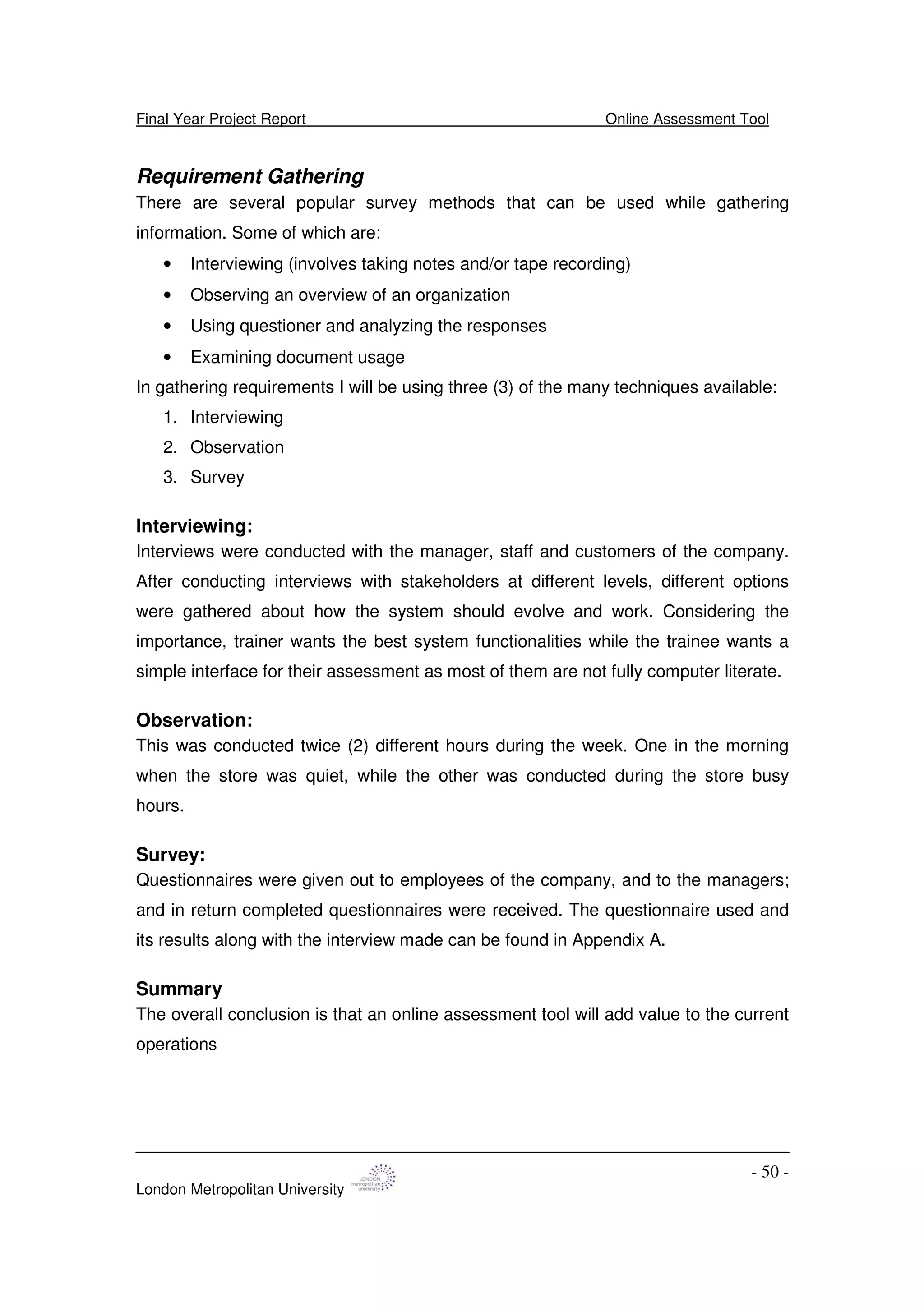 Final Year Project Report Online Assessment Tool
London Metropolitan University
- 50 -
Requirement Gathering
There are several popular survey methods that can be used while gathering
information. Some of which are:
• Interviewing (involves taking notes and/or tape recording)
• Observing an overview of an organization
• Using questioner and analyzing the responses
• Examining document usage
In gathering requirements I will be using three (3) of the many techniques available:
1. Interviewing
2. Observation
3. Survey
Interviewing:
Interviews were conducted with the manager, staff and customers of the company.
After conducting interviews with stakeholders at different levels, different options
were gathered about how the system should evolve and work. Considering the
importance, trainer wants the best system functionalities while the trainee wants a
simple interface for their assessment as most of them are not fully computer literate.
Observation:
This was conducted twice (2) different hours during the week. One in the morning
when the store was quiet, while the other was conducted during the store busy
hours.
Survey:
Questionnaires were given out to employees of the company, and to the managers;
and in return completed questionnaires were received. The questionnaire used and
its results along with the interview made can be found in Appendix A.
Summary
The overall conclusion is that an online assessment tool will add value to the current
operations
 
