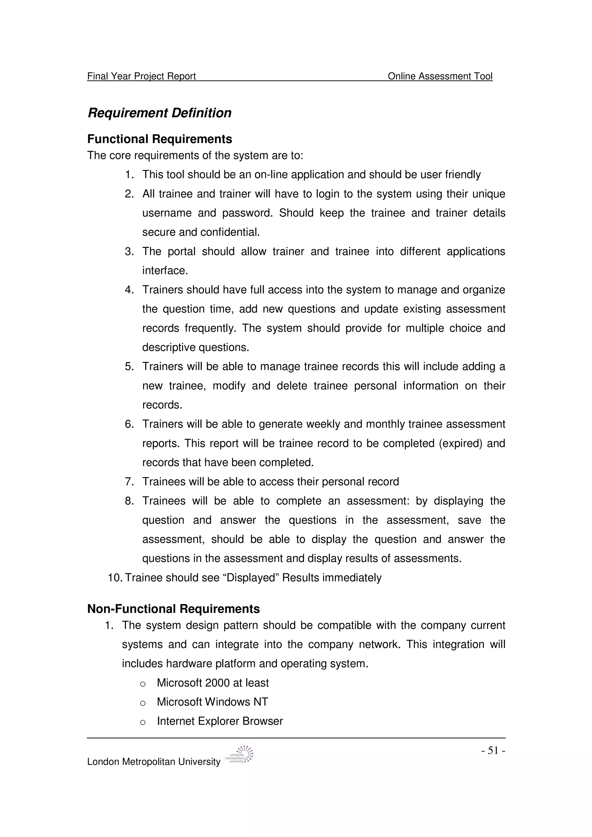Final Year Project Report Online Assessment Tool
London Metropolitan University
- 51 -
Requirement Definition
Functional Requirements
The core requirements of the system are to:
1. This tool should be an on-line application and should be user friendly
2. All trainee and trainer will have to login to the system using their unique
username and password. Should keep the trainee and trainer details
secure and confidential.
3. The portal should allow trainer and trainee into different applications
interface.
4. Trainers should have full access into the system to manage and organize
the question time, add new questions and update existing assessment
records frequently. The system should provide for multiple choice and
descriptive questions.
5. Trainers will be able to manage trainee records this will include adding a
new trainee, modify and delete trainee personal information on their
records.
6. Trainers will be able to generate weekly and monthly trainee assessment
reports. This report will be trainee record to be completed (expired) and
records that have been completed.
7. Trainees will be able to access their personal record
8. Trainees will be able to complete an assessment: by displaying the
question and answer the questions in the assessment, save the
assessment, should be able to display the question and answer the
questions in the assessment and display results of assessments.
10. Trainee should see “Displayed” Results immediately
Non-Functional Requirements
1. The system design pattern should be compatible with the company current
systems and can integrate into the company network. This integration will
includes hardware platform and operating system.
o Microsoft 2000 at least
o Microsoft Windows NT
o Internet Explorer Browser
 