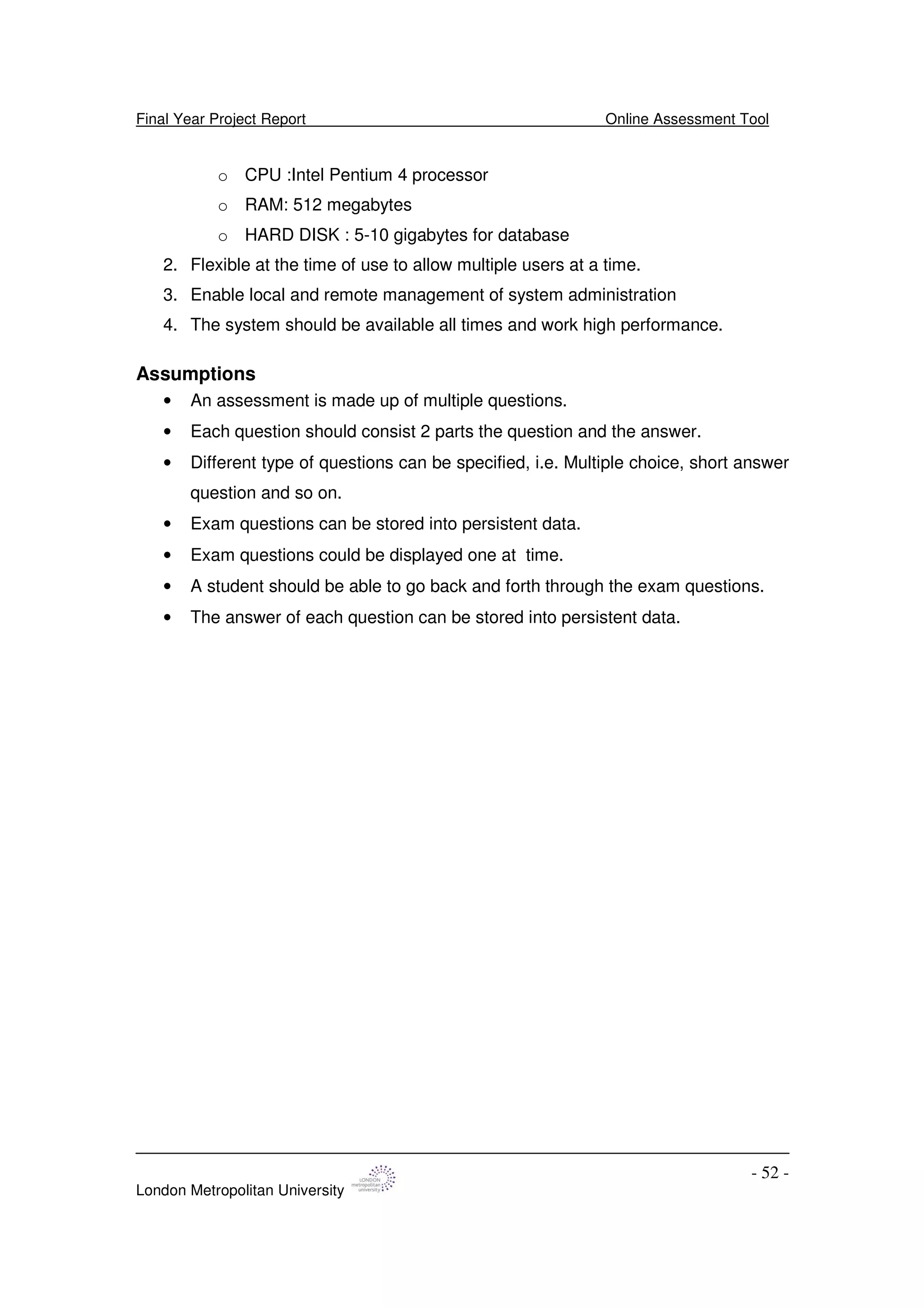 Final Year Project Report Online Assessment Tool
London Metropolitan University
- 52 -
o CPU :Intel Pentium 4 processor
o RAM: 512 megabytes
o HARD DISK : 5-10 gigabytes for database
2. Flexible at the time of use to allow multiple users at a time.
3. Enable local and remote management of system administration
4. The system should be available all times and work high performance.
Assumptions
• An assessment is made up of multiple questions.
• Each question should consist 2 parts the question and the answer.
• Different type of questions can be specified, i.e. Multiple choice, short answer
question and so on.
• Exam questions can be stored into persistent data.
• Exam questions could be displayed one at time.
• A student should be able to go back and forth through the exam questions.
• The answer of each question can be stored into persistent data.
 