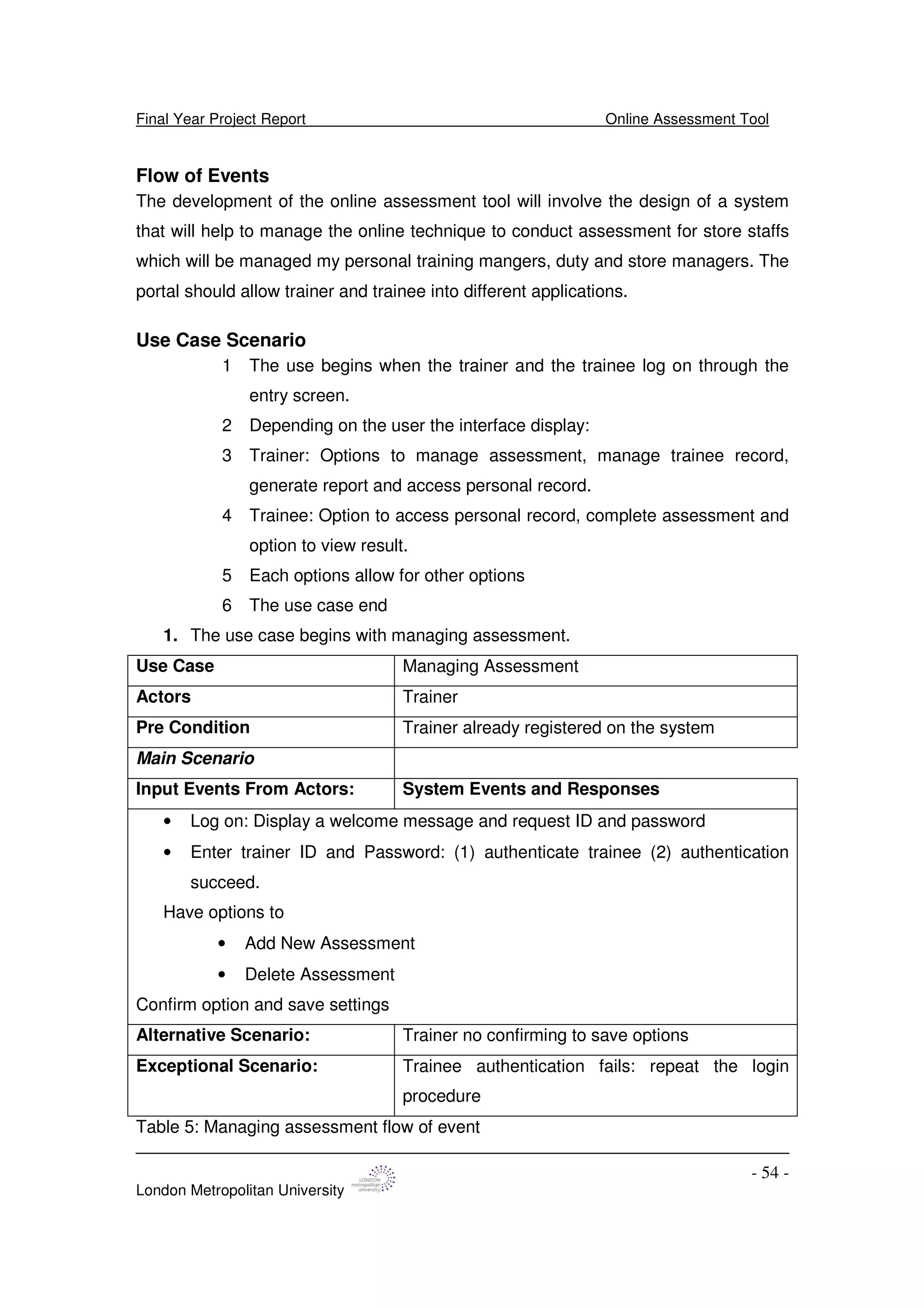 Final Year Project Report Online Assessment Tool
London Metropolitan University
- 54 -
Flow of Events
The development of the online assessment tool will involve the design of a system
that will help to manage the online technique to conduct assessment for store staffs
which will be managed my personal training mangers, duty and store managers. The
portal should allow trainer and trainee into different applications.
Use Case Scenario
1 The use begins when the trainer and the trainee log on through the
entry screen.
2 Depending on the user the interface display:
3 Trainer: Options to manage assessment, manage trainee record,
generate report and access personal record.
4 Trainee: Option to access personal record, complete assessment and
option to view result.
5 Each options allow for other options
6 The use case end
1. The use case begins with managing assessment.
Use Case Managing Assessment
Actors Trainer
Pre Condition Trainer already registered on the system
Main Scenario
Input Events From Actors: System Events and Responses
• Log on: Display a welcome message and request ID and password
• Enter trainer ID and Password: (1) authenticate trainee (2) authentication
succeed.
Have options to
• Add New Assessment
• Delete Assessment
Confirm option and save settings
Alternative Scenario: Trainer no confirming to save options
Exceptional Scenario: Trainee authentication fails: repeat the login
procedure
Table 5: Managing assessment flow of event
 