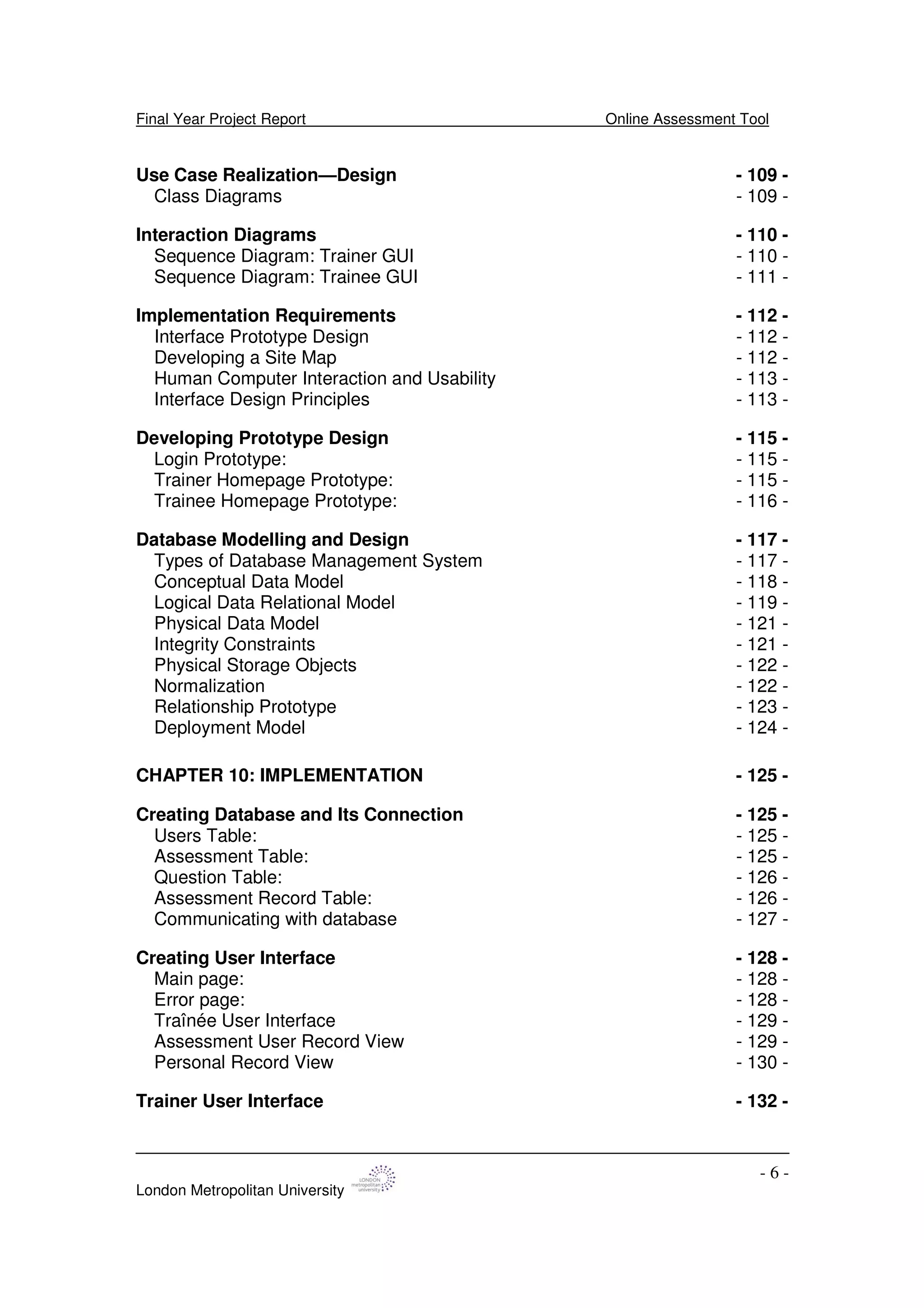 Final Year Project Report Online Assessment Tool
London Metropolitan University
- 6 -
Use Case Realization—Design - 109 -
Class Diagrams - 109 -
Interaction Diagrams - 110 -
Sequence Diagram: Trainer GUI - 110 -
Sequence Diagram: Trainee GUI - 111 -
Implementation Requirements - 112 -
Interface Prototype Design - 112 -
Developing a Site Map - 112 -
Human Computer Interaction and Usability - 113 -
Interface Design Principles - 113 -
Developing Prototype Design - 115 -
Login Prototype: - 115 -
Trainer Homepage Prototype: - 115 -
Trainee Homepage Prototype: - 116 -
Database Modelling and Design - 117 -
Types of Database Management System - 117 -
Conceptual Data Model - 118 -
Logical Data Relational Model - 119 -
Physical Data Model - 121 -
Integrity Constraints - 121 -
Physical Storage Objects - 122 -
Normalization - 122 -
Relationship Prototype - 123 -
Deployment Model - 124 -
CHAPTER 10: IMPLEMENTATION - 125 -
Creating Database and Its Connection - 125 -
Users Table: - 125 -
Assessment Table: - 125 -
Question Table: - 126 -
Assessment Record Table: - 126 -
Communicating with database - 127 -
Creating User Interface - 128 -
Main page: - 128 -
Error page: - 128 -
Traînée User Interface - 129 -
Assessment User Record View - 129 -
Personal Record View - 130 -
Trainer User Interface - 132 -
 