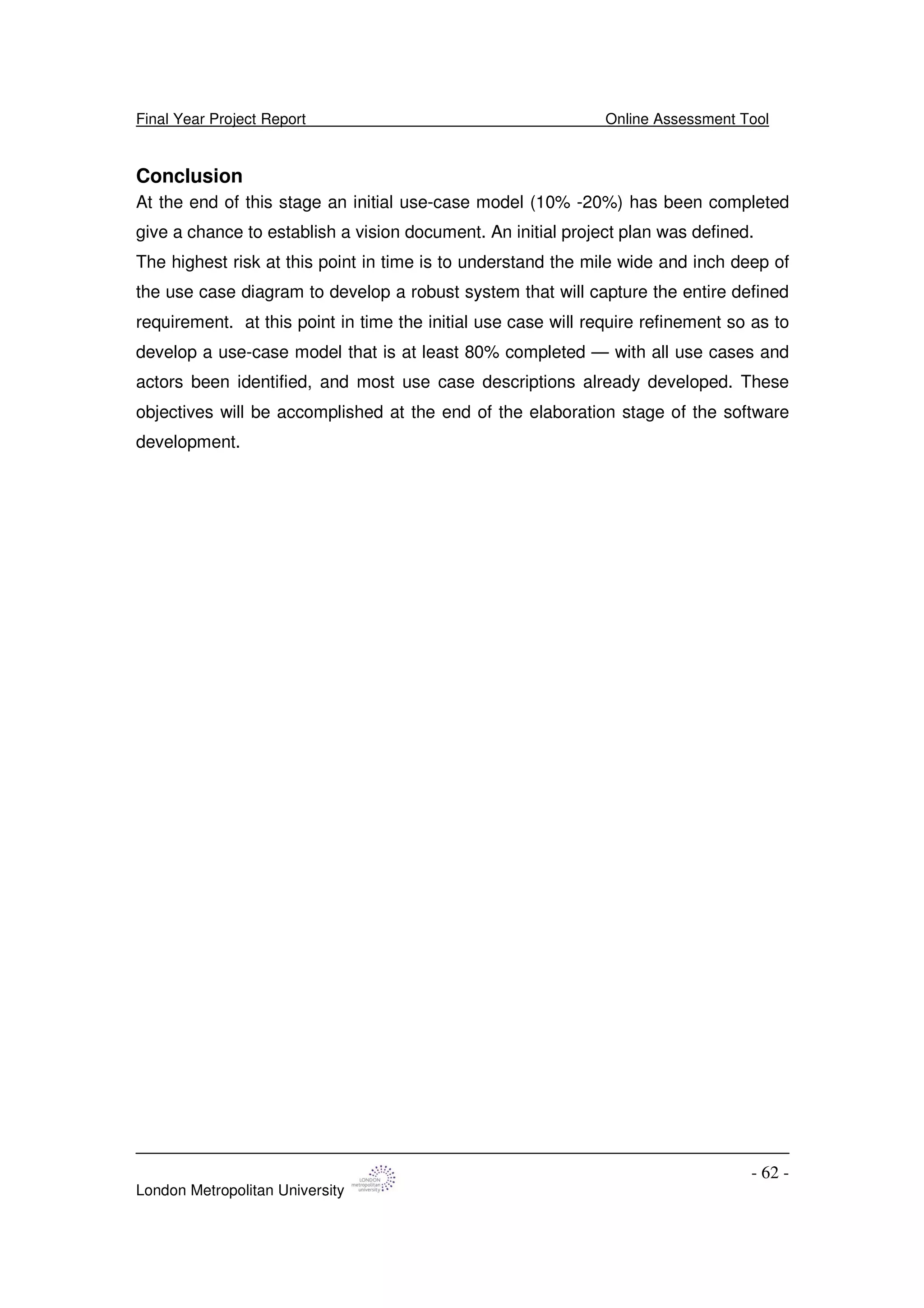 Final Year Project Report Online Assessment Tool
London Metropolitan University
- 62 -
Conclusion
At the end of this stage an initial use-case model (10% -20%) has been completed
give a chance to establish a vision document. An initial project plan was defined.
The highest risk at this point in time is to understand the mile wide and inch deep of
the use case diagram to develop a robust system that will capture the entire defined
requirement. at this point in time the initial use case will require refinement so as to
develop a use-case model that is at least 80% completed — with all use cases and
actors been identified, and most use case descriptions already developed. These
objectives will be accomplished at the end of the elaboration stage of the software
development.
 