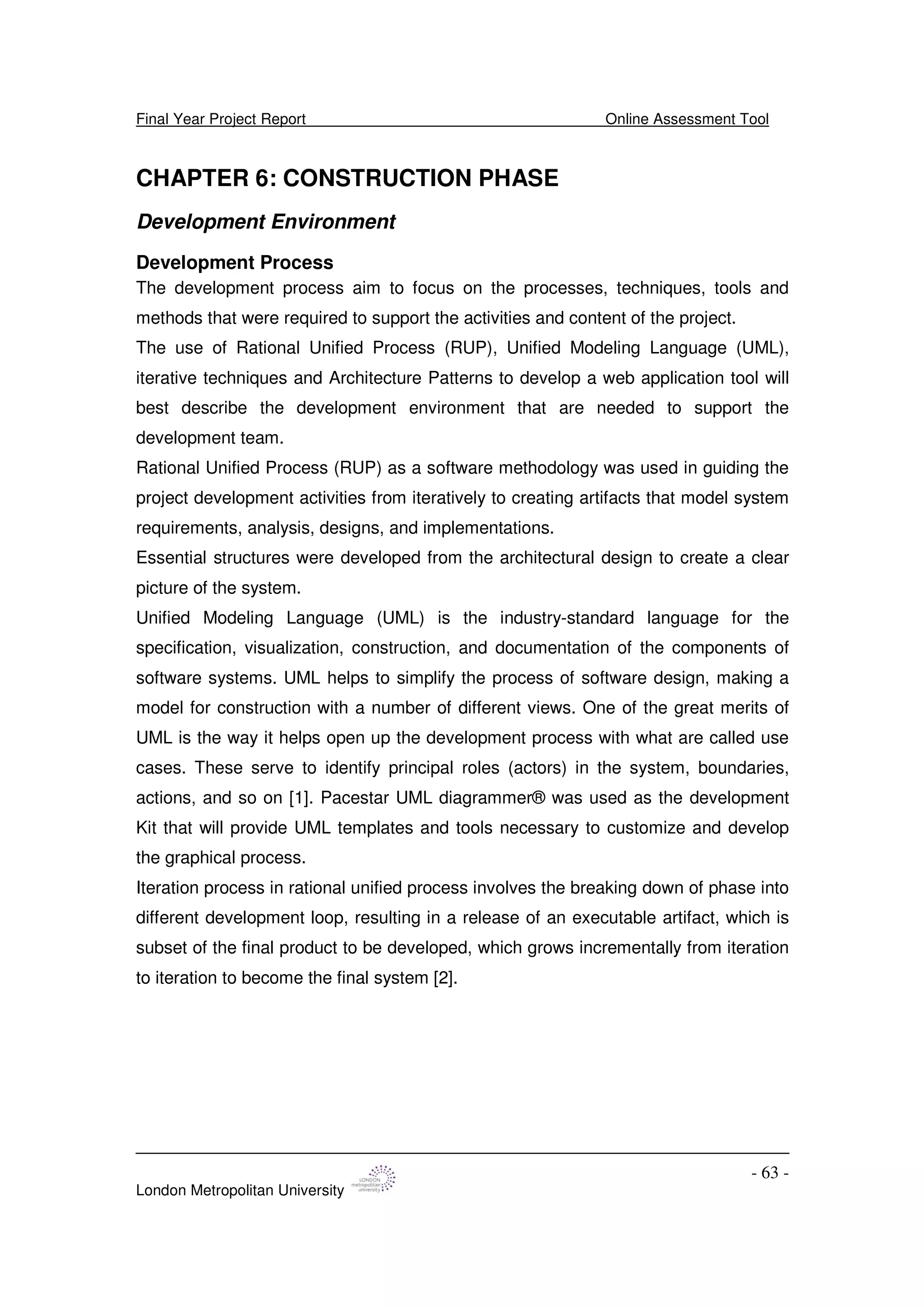 Final Year Project Report Online Assessment Tool
London Metropolitan University
- 63 -
CHAPTER 6: CONSTRUCTION PHASE
Development Environment
Development Process
The development process aim to focus on the processes, techniques, tools and
methods that were required to support the activities and content of the project.
The use of Rational Unified Process (RUP), Unified Modeling Language (UML),
iterative techniques and Architecture Patterns to develop a web application tool will
best describe the development environment that are needed to support the
development team.
Rational Unified Process (RUP) as a software methodology was used in guiding the
project development activities from iteratively to creating artifacts that model system
requirements, analysis, designs, and implementations.
Essential structures were developed from the architectural design to create a clear
picture of the system.
Unified Modeling Language (UML) is the industry-standard language for the
specification, visualization, construction, and documentation of the components of
software systems. UML helps to simplify the process of software design, making a
model for construction with a number of different views. One of the great merits of
UML is the way it helps open up the development process with what are called use
cases. These serve to identify principal roles (actors) in the system, boundaries,
actions, and so on [1]. Pacestar UML diagrammer® was used as the development
Kit that will provide UML templates and tools necessary to customize and develop
the graphical process.
Iteration process in rational unified process involves the breaking down of phase into
different development loop, resulting in a release of an executable artifact, which is
subset of the final product to be developed, which grows incrementally from iteration
to iteration to become the final system [2].
 