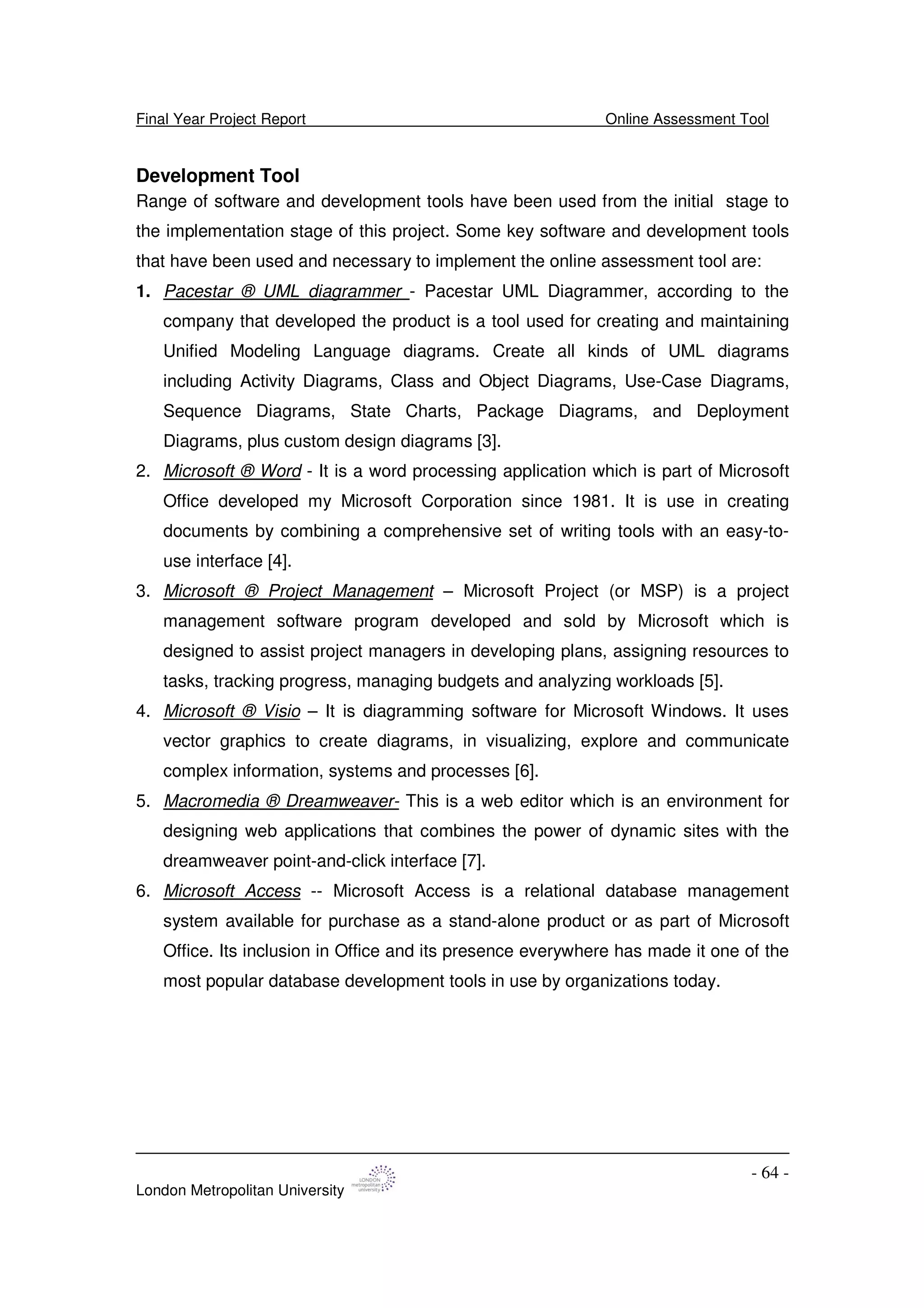 Final Year Project Report Online Assessment Tool
London Metropolitan University
- 64 -
Development Tool
Range of software and development tools have been used from the initial stage to
the implementation stage of this project. Some key software and development tools
that have been used and necessary to implement the online assessment tool are:
1. Pacestar ® UML diagrammer - Pacestar UML Diagrammer, according to the
company that developed the product is a tool used for creating and maintaining
Unified Modeling Language diagrams. Create all kinds of UML diagrams
including Activity Diagrams, Class and Object Diagrams, Use-Case Diagrams,
Sequence Diagrams, State Charts, Package Diagrams, and Deployment
Diagrams, plus custom design diagrams [3].
2. Microsoft ® Word - It is a word processing application which is part of Microsoft
Office developed my Microsoft Corporation since 1981. It is use in creating
documents by combining a comprehensive set of writing tools with an easy-to-
use interface [4].
3. Microsoft ® Project Management – Microsoft Project (or MSP) is a project
management software program developed and sold by Microsoft which is
designed to assist project managers in developing plans, assigning resources to
tasks, tracking progress, managing budgets and analyzing workloads [5].
4. Microsoft ® Visio – It is diagramming software for Microsoft Windows. It uses
vector graphics to create diagrams, in visualizing, explore and communicate
complex information, systems and processes [6].
5. Macromedia ® Dreamweaver- This is a web editor which is an environment for
designing web applications that combines the power of dynamic sites with the
dreamweaver point-and-click interface [7].
6. Microsoft Access -- Microsoft Access is a relational database management
system available for purchase as a stand-alone product or as part of Microsoft
Office. Its inclusion in Office and its presence everywhere has made it one of the
most popular database development tools in use by organizations today.
 