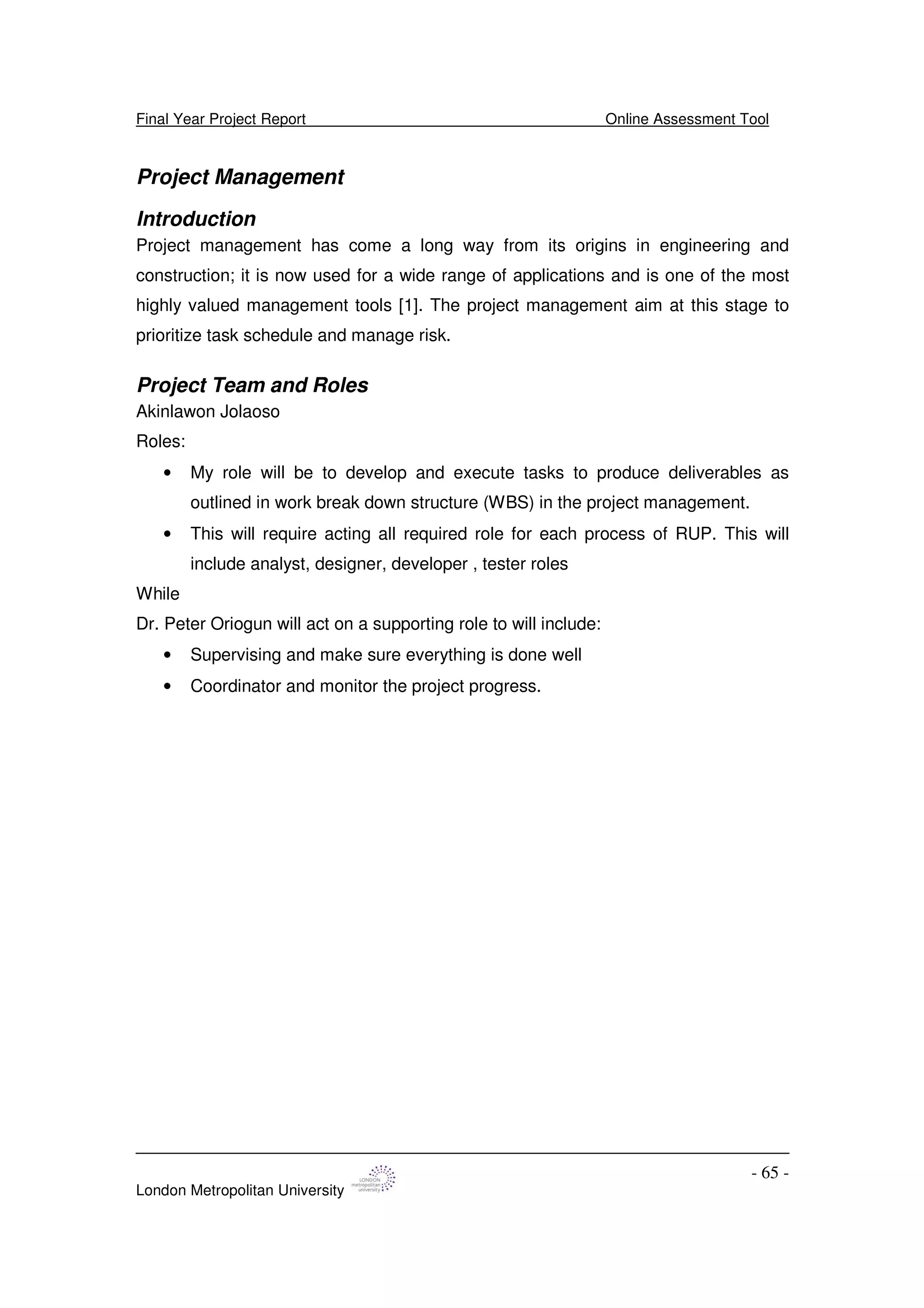 Final Year Project Report Online Assessment Tool
London Metropolitan University
- 65 -
Project Management
Introduction
Project management has come a long way from its origins in engineering and
construction; it is now used for a wide range of applications and is one of the most
highly valued management tools [1]. The project management aim at this stage to
prioritize task schedule and manage risk.
Project Team and Roles
Akinlawon Jolaoso
Roles:
• My role will be to develop and execute tasks to produce deliverables as
outlined in work break down structure (WBS) in the project management.
• This will require acting all required role for each process of RUP. This will
include analyst, designer, developer , tester roles
While
Dr. Peter Oriogun will act on a supporting role to will include:
• Supervising and make sure everything is done well
• Coordinator and monitor the project progress.
 