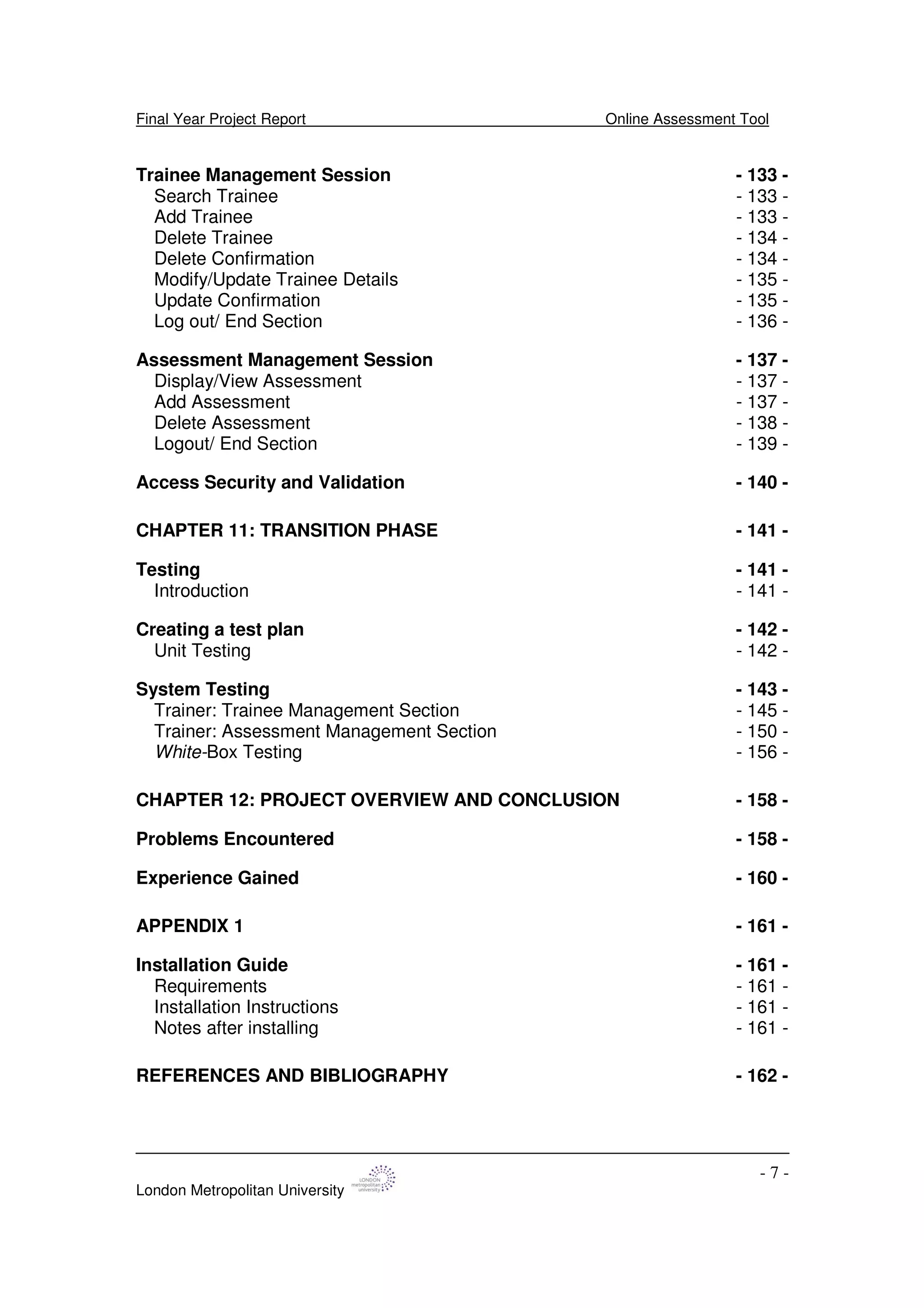 Final Year Project Report Online Assessment Tool
London Metropolitan University
- 7 -
Trainee Management Session - 133 -
Search Trainee - 133 -
Add Trainee - 133 -
Delete Trainee - 134 -
Delete Confirmation - 134 -
Modify/Update Trainee Details - 135 -
Update Confirmation - 135 -
Log out/ End Section - 136 -
Assessment Management Session - 137 -
Display/View Assessment - 137 -
Add Assessment - 137 -
Delete Assessment - 138 -
Logout/ End Section - 139 -
Access Security and Validation - 140 -
CHAPTER 11: TRANSITION PHASE - 141 -
Testing - 141 -
Introduction - 141 -
Creating a test plan - 142 -
Unit Testing - 142 -
System Testing - 143 -
Trainer: Trainee Management Section - 145 -
Trainer: Assessment Management Section - 150 -
White-Box Testing - 156 -
CHAPTER 12: PROJECT OVERVIEW AND CONCLUSION - 158 -
Problems Encountered - 158 -
Experience Gained - 160 -
APPENDIX 1 - 161 -
Installation Guide - 161 -
Requirements - 161 -
Installation Instructions - 161 -
Notes after installing - 161 -
REFERENCES AND BIBLIOGRAPHY - 162 -
 