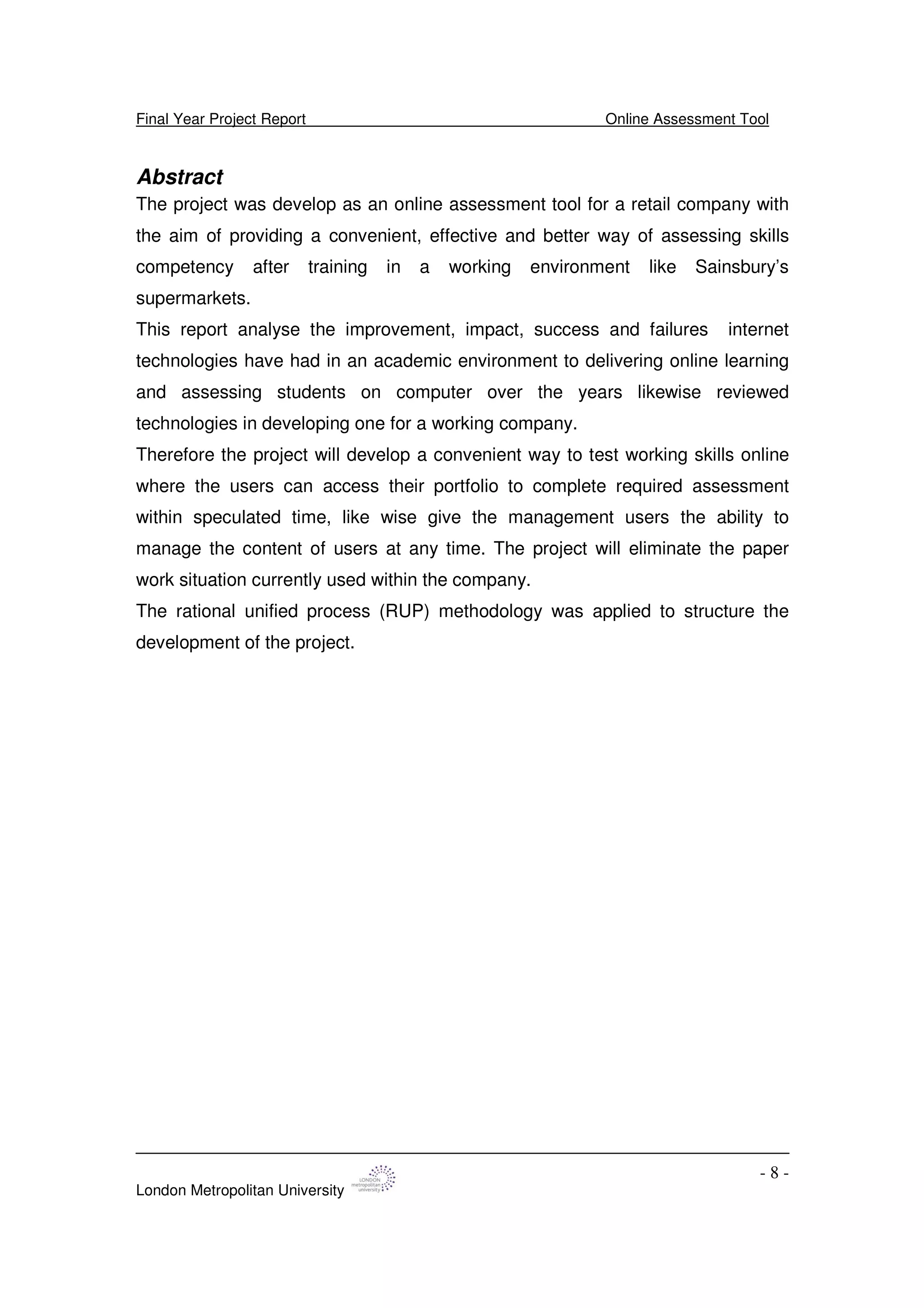 Final Year Project Report Online Assessment Tool
London Metropolitan University
- 8 -
Abstract
The project was develop as an online assessment tool for a retail company with
the aim of providing a convenient, effective and better way of assessing skills
competency after training in a working environment like Sainsbury’s
supermarkets.
This report analyse the improvement, impact, success and failures internet
technologies have had in an academic environment to delivering online learning
and assessing students on computer over the years likewise reviewed
technologies in developing one for a working company.
Therefore the project will develop a convenient way to test working skills online
where the users can access their portfolio to complete required assessment
within speculated time, like wise give the management users the ability to
manage the content of users at any time. The project will eliminate the paper
work situation currently used within the company.
The rational unified process (RUP) methodology was applied to structure the
development of the project.
 