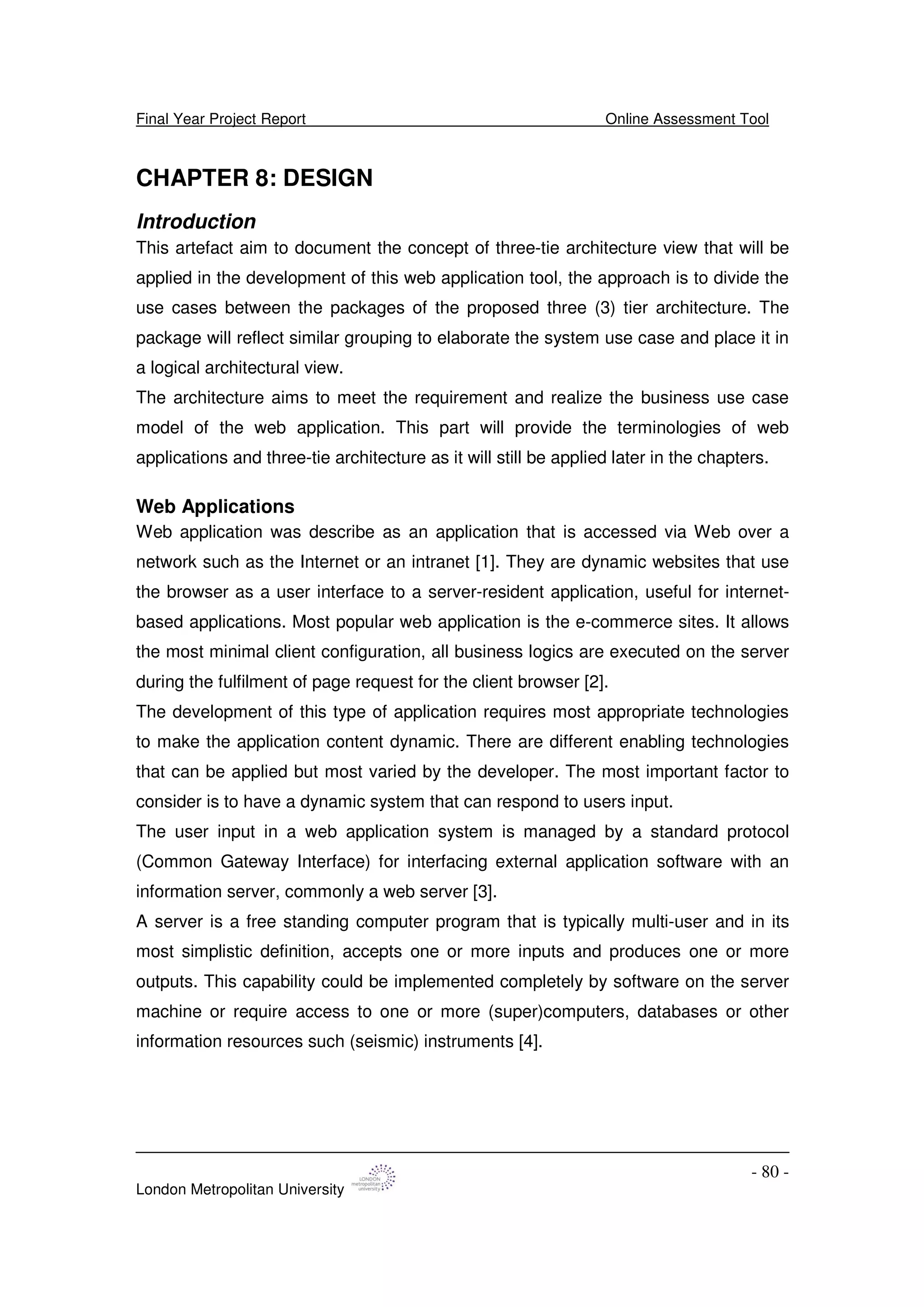 Final Year Project Report Online Assessment Tool
London Metropolitan University
- 80 -
CHAPTER 8: DESIGN
Introduction
This artefact aim to document the concept of three-tie architecture view that will be
applied in the development of this web application tool, the approach is to divide the
use cases between the packages of the proposed three (3) tier architecture. The
package will reflect similar grouping to elaborate the system use case and place it in
a logical architectural view.
The architecture aims to meet the requirement and realize the business use case
model of the web application. This part will provide the terminologies of web
applications and three-tie architecture as it will still be applied later in the chapters.
Web Applications
Web application was describe as an application that is accessed via Web over a
network such as the Internet or an intranet [1]. They are dynamic websites that use
the browser as a user interface to a server-resident application, useful for internet-
based applications. Most popular web application is the e-commerce sites. It allows
the most minimal client configuration, all business logics are executed on the server
during the fulfilment of page request for the client browser [2].
The development of this type of application requires most appropriate technologies
to make the application content dynamic. There are different enabling technologies
that can be applied but most varied by the developer. The most important factor to
consider is to have a dynamic system that can respond to users input.
The user input in a web application system is managed by a standard protocol
(Common Gateway Interface) for interfacing external application software with an
information server, commonly a web server [3].
A server is a free standing computer program that is typically multi-user and in its
most simplistic definition, accepts one or more inputs and produces one or more
outputs. This capability could be implemented completely by software on the server
machine or require access to one or more (super)computers, databases or other
information resources such (seismic) instruments [4].
 
