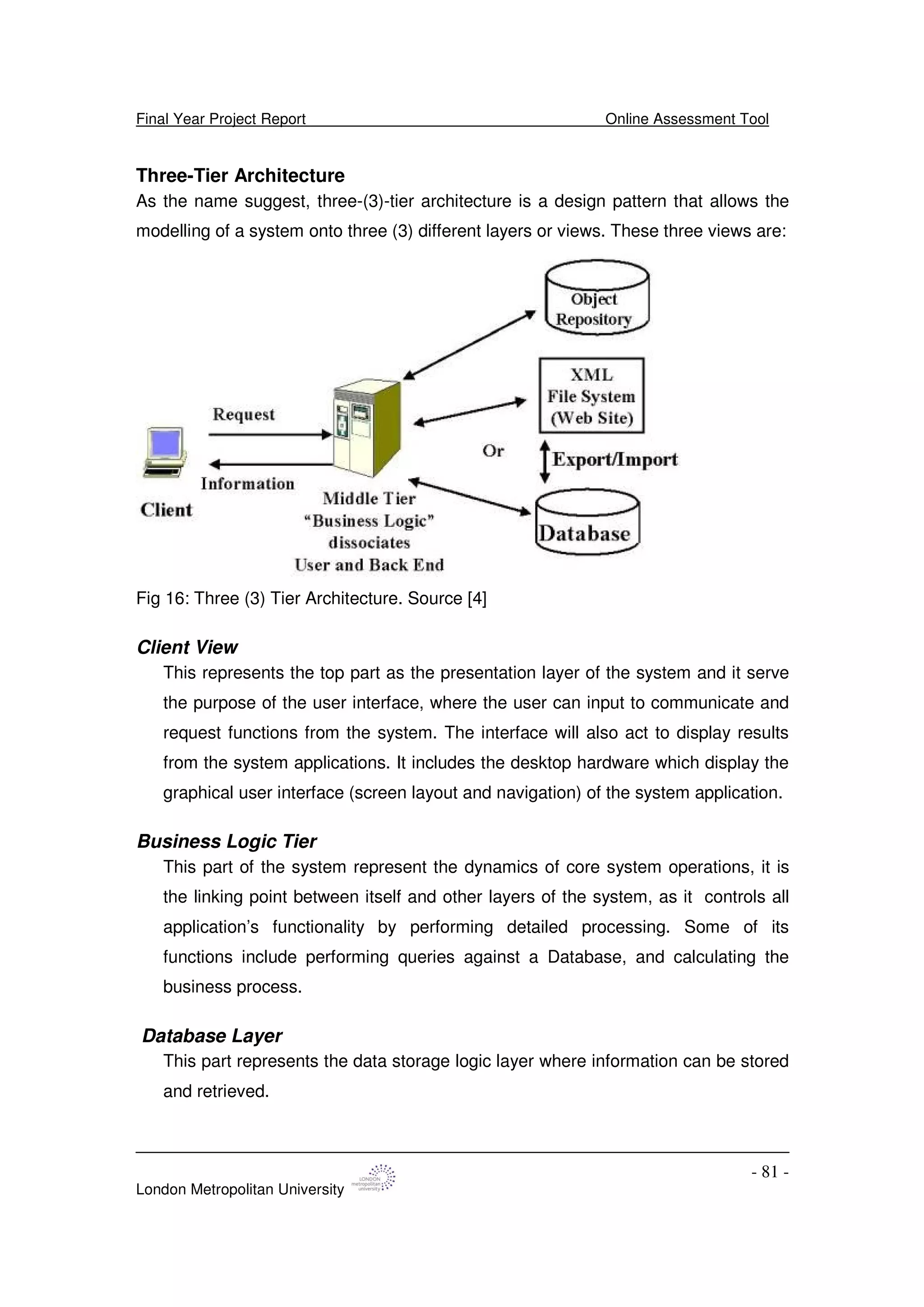 Final Year Project Report Online Assessment Tool
London Metropolitan University
- 81 -
Three-Tier Architecture
As the name suggest, three-(3)-tier architecture is a design pattern that allows the
modelling of a system onto three (3) different layers or views. These three views are:
Fig 16: Three (3) Tier Architecture. Source [4]
Client View
This represents the top part as the presentation layer of the system and it serve
the purpose of the user interface, where the user can input to communicate and
request functions from the system. The interface will also act to display results
from the system applications. It includes the desktop hardware which display the
graphical user interface (screen layout and navigation) of the system application.
Business Logic Tier
This part of the system represent the dynamics of core system operations, it is
the linking point between itself and other layers of the system, as it controls all
application’s functionality by performing detailed processing. Some of its
functions include performing queries against a Database, and calculating the
business process.
Database Layer
This part represents the data storage logic layer where information can be stored
and retrieved.
 