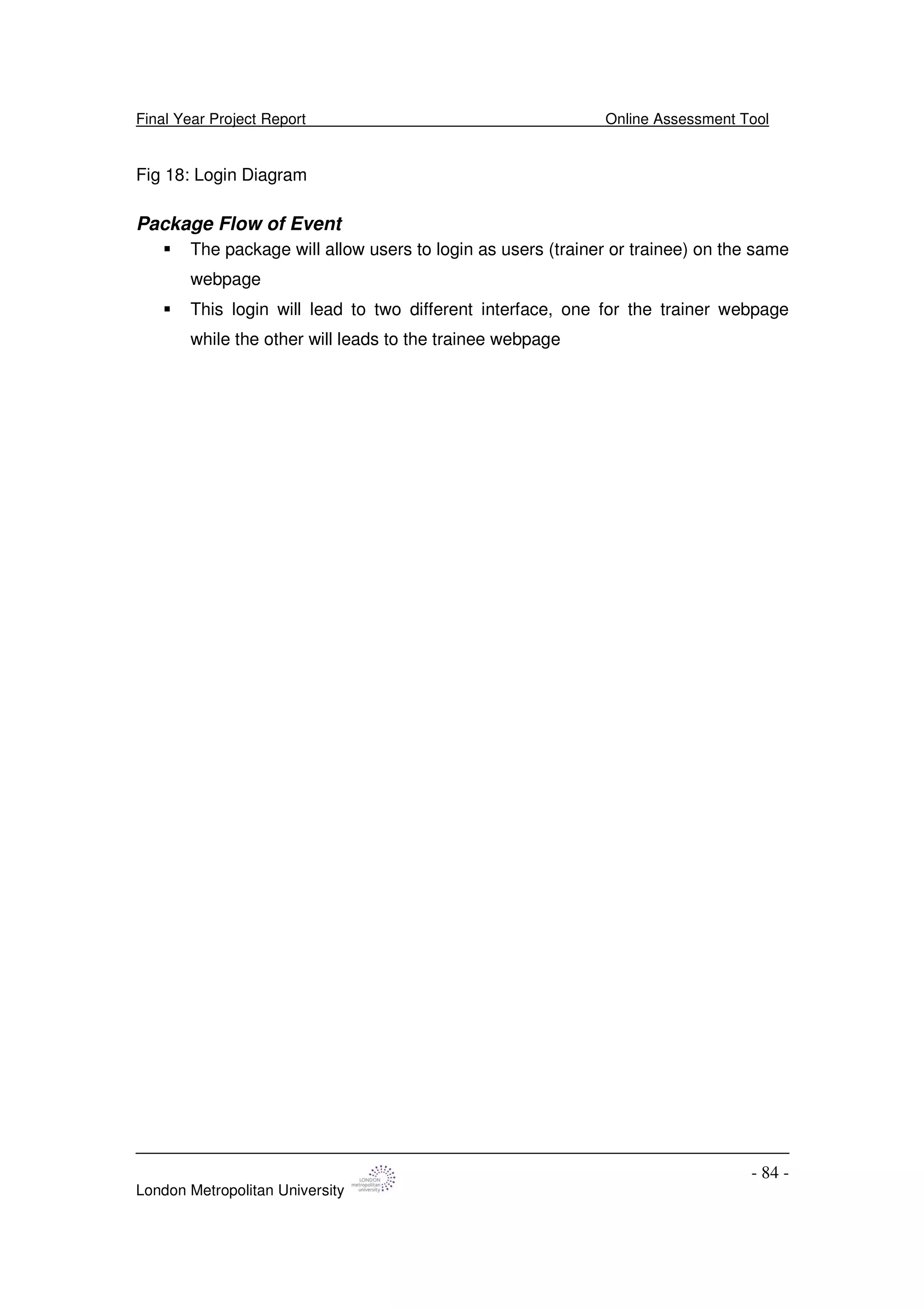 Final Year Project Report Online Assessment Tool
London Metropolitan University
- 84 -
Fig 18: Login Diagram
Package Flow of Event
The package will allow users to login as users (trainer or trainee) on the same
webpage
This login will lead to two different interface, one for the trainer webpage
while the other will leads to the trainee webpage
 