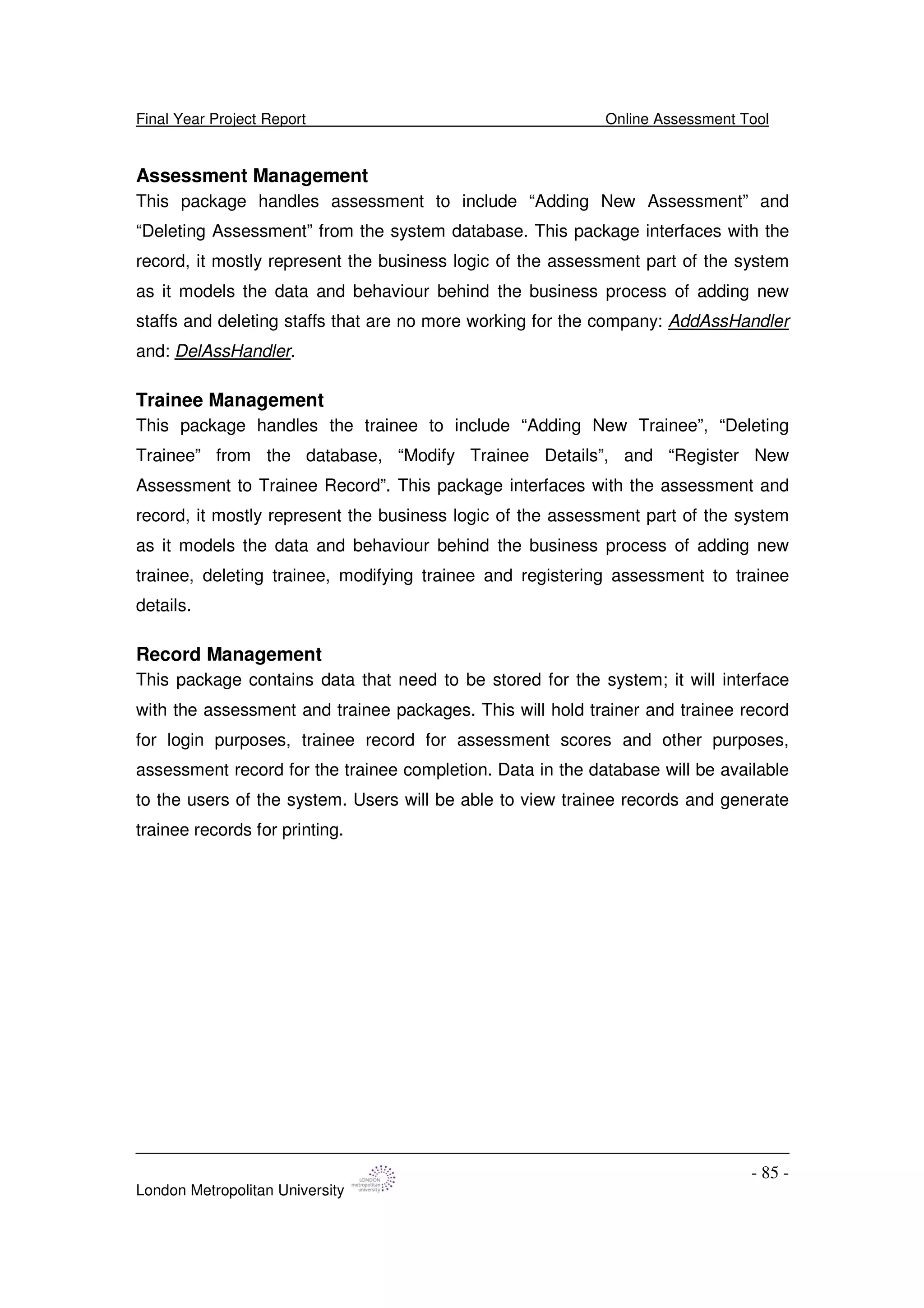 Final Year Project Report Online Assessment Tool
London Metropolitan University
- 85 -
Assessment Management
This package handles assessment to include “Adding New Assessment” and
“Deleting Assessment” from the system database. This package interfaces with the
record, it mostly represent the business logic of the assessment part of the system
as it models the data and behaviour behind the business process of adding new
staffs and deleting staffs that are no more working for the company: AddAssHandler
and: DelAssHandler.
Trainee Management
This package handles the trainee to include “Adding New Trainee”, “Deleting
Trainee” from the database, “Modify Trainee Details”, and “Register New
Assessment to Trainee Record”. This package interfaces with the assessment and
record, it mostly represent the business logic of the assessment part of the system
as it models the data and behaviour behind the business process of adding new
trainee, deleting trainee, modifying trainee and registering assessment to trainee
details.
Record Management
This package contains data that need to be stored for the system; it will interface
with the assessment and trainee packages. This will hold trainer and trainee record
for login purposes, trainee record for assessment scores and other purposes,
assessment record for the trainee completion. Data in the database will be available
to the users of the system. Users will be able to view trainee records and generate
trainee records for printing.
 
