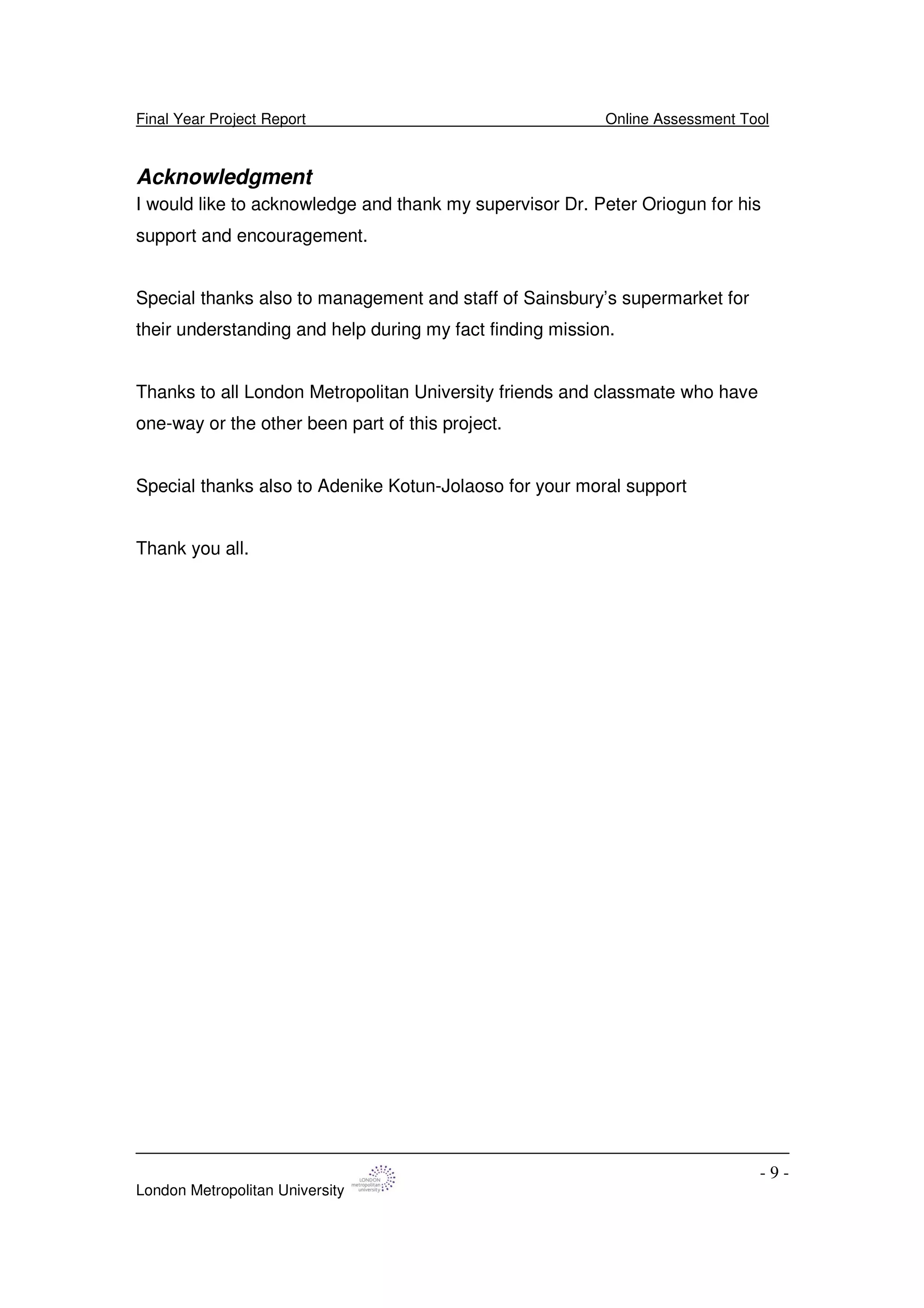 Final Year Project Report Online Assessment Tool
London Metropolitan University
- 9 -
Acknowledgment
I would like to acknowledge and thank my supervisor Dr. Peter Oriogun for his
support and encouragement.
Special thanks also to management and staff of Sainsbury’s supermarket for
their understanding and help during my fact finding mission.
Thanks to all London Metropolitan University friends and classmate who have
one-way or the other been part of this project.
Special thanks also to Adenike Kotun-Jolaoso for your moral support
Thank you all.
 