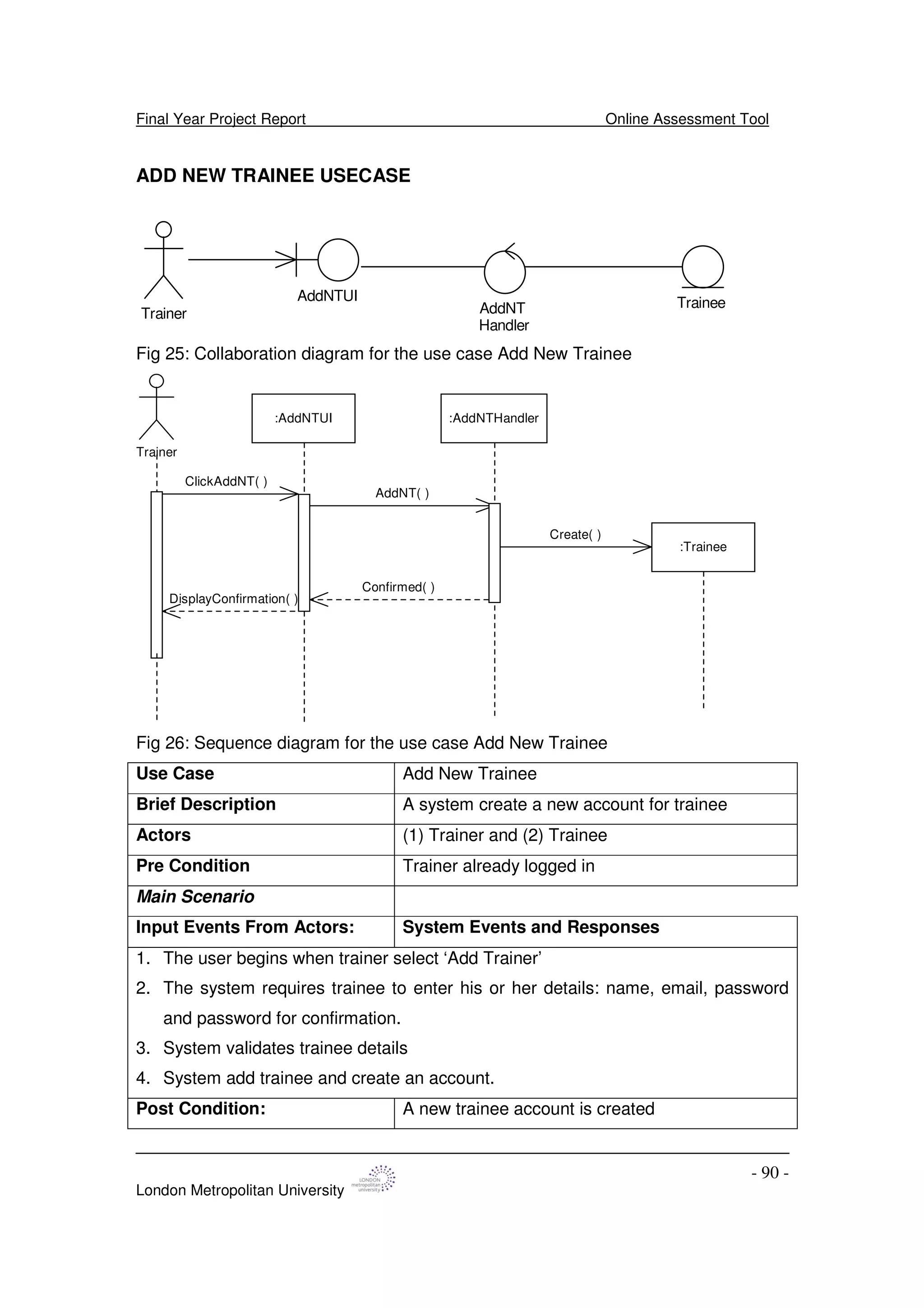 Final Year Project Report Online Assessment Tool
London Metropolitan University
- 90 -
ADD NEW TRAINEE USECASE
Trainer
AddNTUI
AddNT
Handler
Trainee
Fig 25: Collaboration diagram for the use case Add New Trainee
Trainer
:AddNTUI :AddNTHandler
:Trainee
ClickAddNT( )
AddNT( )
Create( )
Confirmed( )
DisplayConfirmation( )
Fig 26: Sequence diagram for the use case Add New Trainee
Use Case Add New Trainee
Brief Description A system create a new account for trainee
Actors (1) Trainer and (2) Trainee
Pre Condition Trainer already logged in
Main Scenario
Input Events From Actors: System Events and Responses
1. The user begins when trainer select ‘Add Trainer’
2. The system requires trainee to enter his or her details: name, email, password
and password for confirmation.
3. System validates trainee details
4. System add trainee and create an account.
Post Condition: A new trainee account is created
 