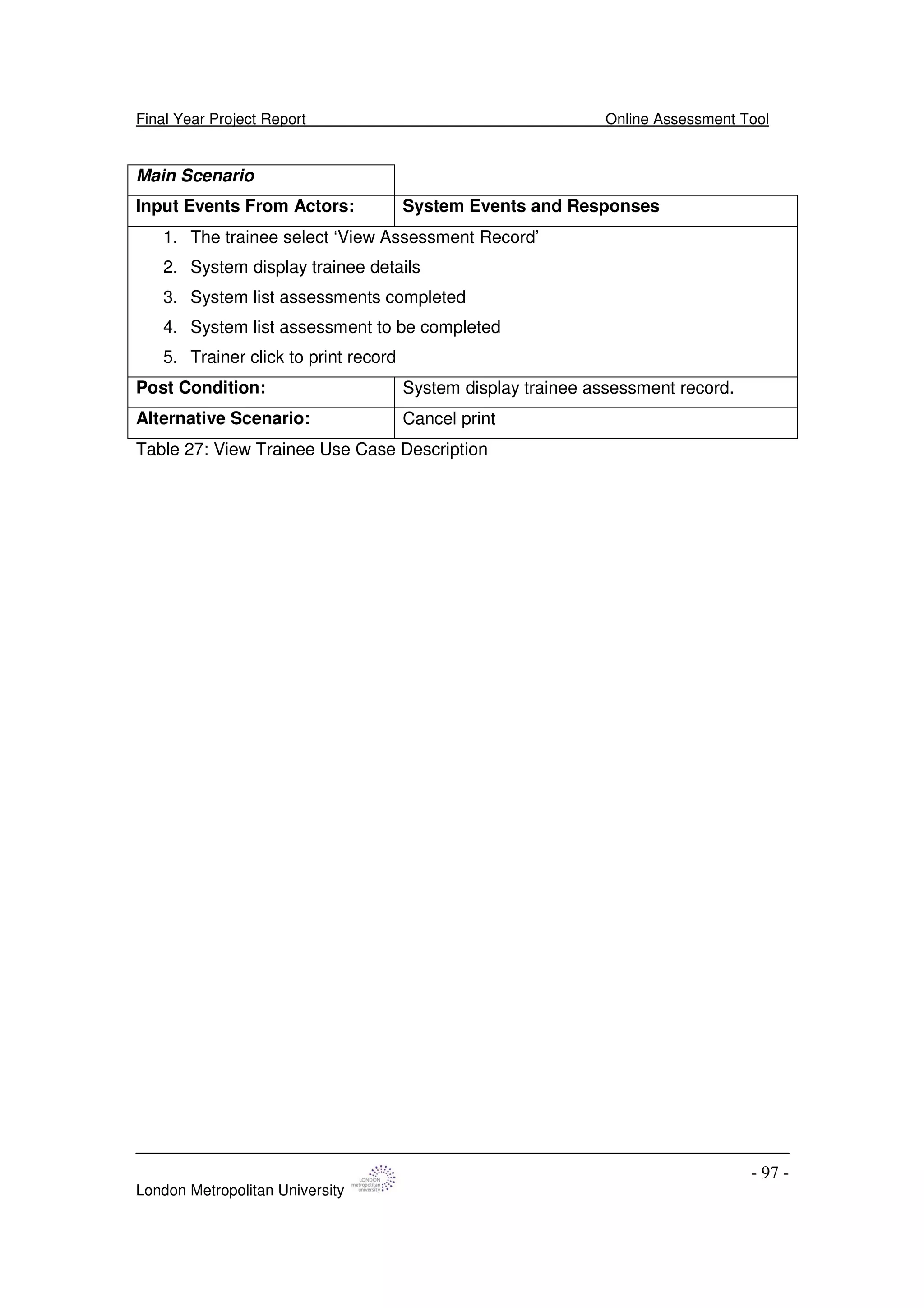 Final Year Project Report Online Assessment Tool
London Metropolitan University
- 97 -
Main Scenario
Input Events From Actors: System Events and Responses
1. The trainee select ‘View Assessment Record’
2. System display trainee details
3. System list assessments completed
4. System list assessment to be completed
5. Trainer click to print record
Post Condition: System display trainee assessment record.
Alternative Scenario: Cancel print
Table 27: View Trainee Use Case Description
 