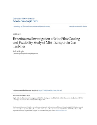 University of New Orleans
ScholarWorks@UNO
University of New Orleans Theses and Dissertations Dissertations and Theses
12-20-2013
Experimental Investigation of Mist Film Cooling
and Feasibility Study of Mist Transport in Gas
Turbines
Reda M. Ragab
University of New Orleans, rragab@uno.edu
Follow this and additional works at: http://scholarworks.uno.edu/td
This Dissertation-Restricted is brought to you for free and open access by the Dissertations and Theses at ScholarWorks@UNO. It has been accepted
for inclusion in University of New Orleans Theses and Dissertations by an authorized administrator of ScholarWorks@UNO. The author is solely
responsible for ensuring compliance with copyright. For more information, please contact scholarworks@uno.edu.
Recommended Citation
Ragab, Reda M., "Experimental Investigation of Mist Film Cooling and Feasibility Study of Mist Transport in Gas Turbines" (2013).
University of New Orleans Theses and Dissertations. Paper 1762.
 