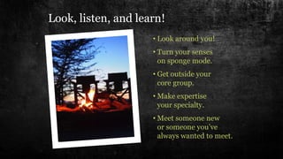 • Look around you!
• Turn your senses
on sponge mode.
• Get outside your
core group.
• Make expertise
your specialty.
• Meet someone new
or someone you’ve
always wanted to meet.
Look, listen, and learn!
 