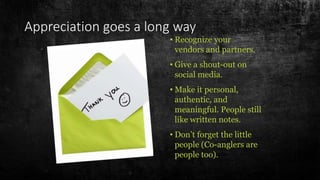 Appreciation goes a long way
• Recognize your
vendors and partners.
• Give a shout-out on
social media.
• Make it personal,
authentic, and
meaningful. People still
like written notes.
• Don’t forget the little
people (Co-anglers are
people too).
 