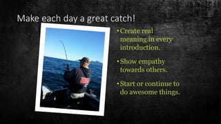Make each day a great catch!
•Create real
meaning in every
introduction.
•Show empathy
towards others.
•Start or continue to
do awesome things.
 