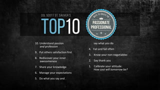10. Understand passion
and profession
9. Put others satisfaction first
8. Rediscover your inner
awesomeness
7. Share your knowledge
6. Manage your expectations
5. Do what you say and
say what you do
4. Fail and fail often
3. Know your non-negotiables
2. Say thank you
1. Calibrate your attitude:
How cool will tomorrow be?
 