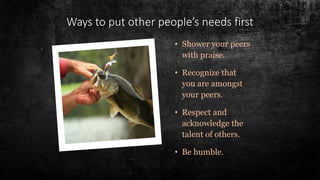 • Shower your peers
with praise.
• Recognize that
you are amongst
your peers.
• Respect and
acknowledge the
talent of others.
• Be humble.
Ways to put other people’s needs first
 