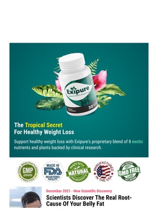 Product Support contact@exipure.com 1-888-865-0815
● Order Support: clkbank.com
The Tropical Secret
For Healthy Weight Loss
Support healthy weight loss with Exipure's proprietary blend of 8 exotic
nutrients and plants backed by clinical research.
December 2021 - New Scienti몭c Discovery
Scientists Discover The Real Root-
Cause Of Your Belly Fat
 
