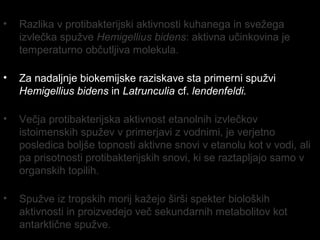 • Razlika v protibakterijski aktivnosti kuhanega in svežega
izvlečka spužve Hemigellius bidens: aktivna učinkovina je
temperaturno občutljiva molekula.
• Za nadaljnje biokemijske raziskave sta primerni spužvi
Hemigellius bidens in Latrunculia cf. lendenfeldi.
• Večja protibakterijska aktivnost etanolnih izvlečkov
istoimenskih spužev v primerjavi z vodnimi, je verjetno
posledica boljše topnosti aktivne snovi v etanolu kot v vodi, ali
pa prisotnosti protibakterijskih snovi, ki se raztapljajo samo v
organskih topilih.
• Spužve iz tropskih morij kažejo širši spekter bioloških
aktivnosti in proizvedejo več sekundarnih metabolitov kot
antarktične spužve.
 