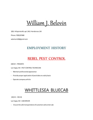 William J. Belovin
1851 HillpointeRd.apt.2411 Henderson,NV
Phone:7026197468
wbelovin26@gmail.com
EMPLOYMENT HISTORY
REBEL PEST CONTROL
(04/14 – PRESENT)
Las Vegas,NV - PEST CONTROL TECHNICIAN
- Maintainprofessional appearance
- Provide properapplicationof pesticidesonadailybasis
- Operate companyvehicle
WHITTLESEA BLUECAB
(02/12 – 05/13)
Las Vegas,NV - CAB DRIVER
- Ensure the safe transportationof customerswhoentercab
 