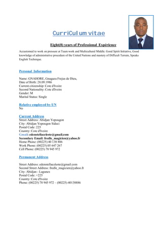 CurriCulum vitae
Eight(8) years of Professional Expérience
Accustomed to work on pressure at Team work and Multicultural Middle. Good Spirit Initiative, Good
knowledge of administrative procedure of the United Nations and mastery of Difficult Terrain, Speaks
English Technique.
Personal Information
Name: GNAHORE, Gnagaza Frejus de Dieu,
Date of Birth: 28.09.1986
Current citizenship: Cote d'Ivoire
Second Nationality: Cote d'Ivoire
Gender: M
Marital Status: Single
Relative employed by UN
No
Current Address
Street Address: Abidjan Yopougon
City: Abidjan Yopougon Sideci
Postal Code: 225
Country: Cote d'Ivoire
Gmail: edenstellaceleste@gmail.com
Secondary Email: fredle_magicien@yahoo.fr
Home Phone: (00225) 40 138 886
Work Phone: (00225) 05 647 267
Cell Phone: (00225) 78 945 972
Permanent Address
Street Address: edenstellaceleste@gmail.com
Second Street Address: fredle_magicien@yahoo.fr
City: Abidjan - Lagunes
Postal Code: +225
Country: Cote d'Ivoire
Phone: (00225) 78 945 972 – (00225) 40138886
 