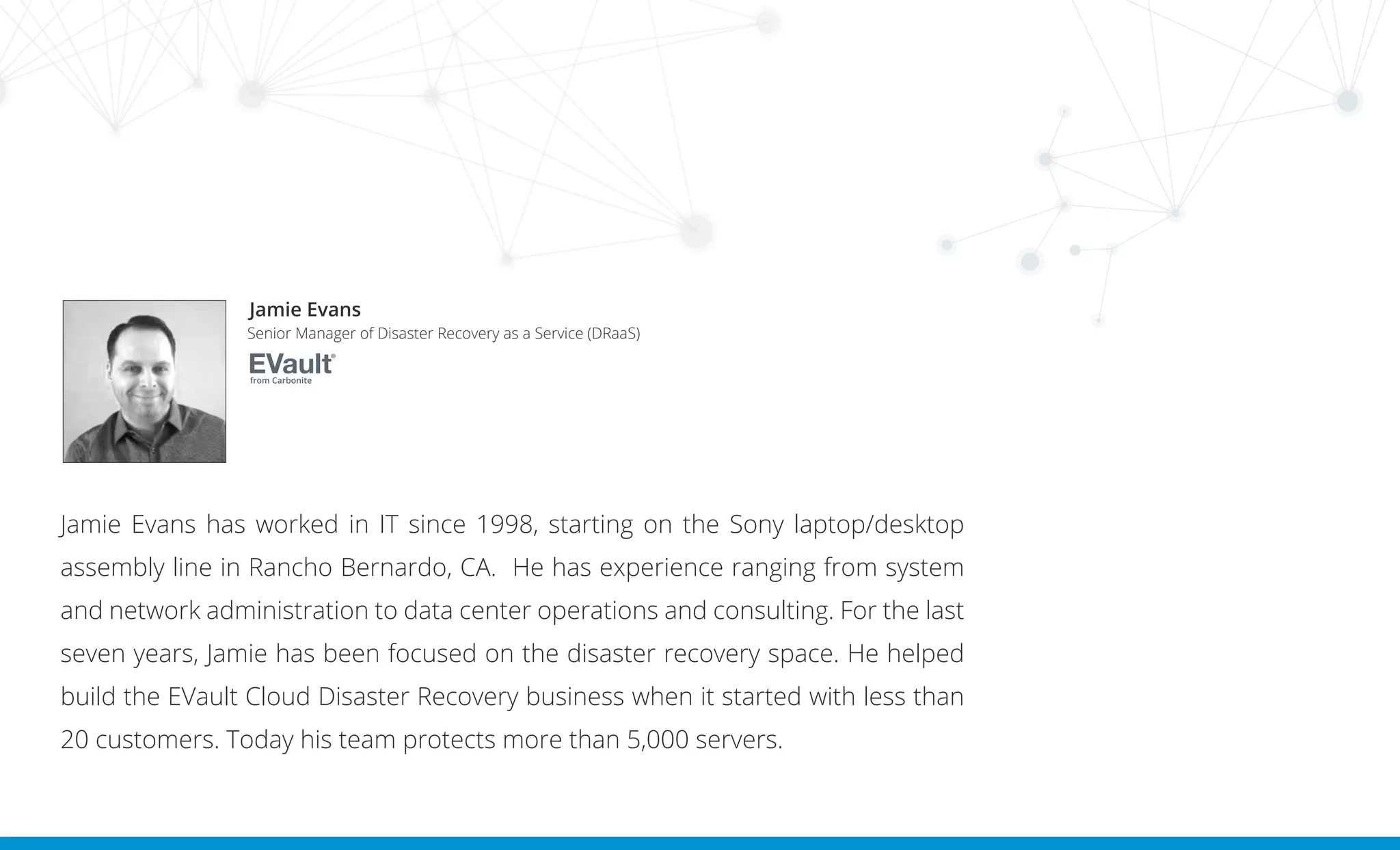Jamie Evans has worked in IT since 1998, starting on the Sony laptop/desktop
assembly line in Rancho Bernardo, CA. He has experience ranging from system
and network administration to data center operations and consulting. For the last
seven years, Jamie has been focused on the disaster recovery space. He helped
build the EVault Cloud Disaster Recovery business when it started with less than
20 customers. Today his team protects more than 5,000 servers.
Jamie Evans
Senior Manager of Disaster Recovery as a Service (DRaaS)
from Carbonite
 