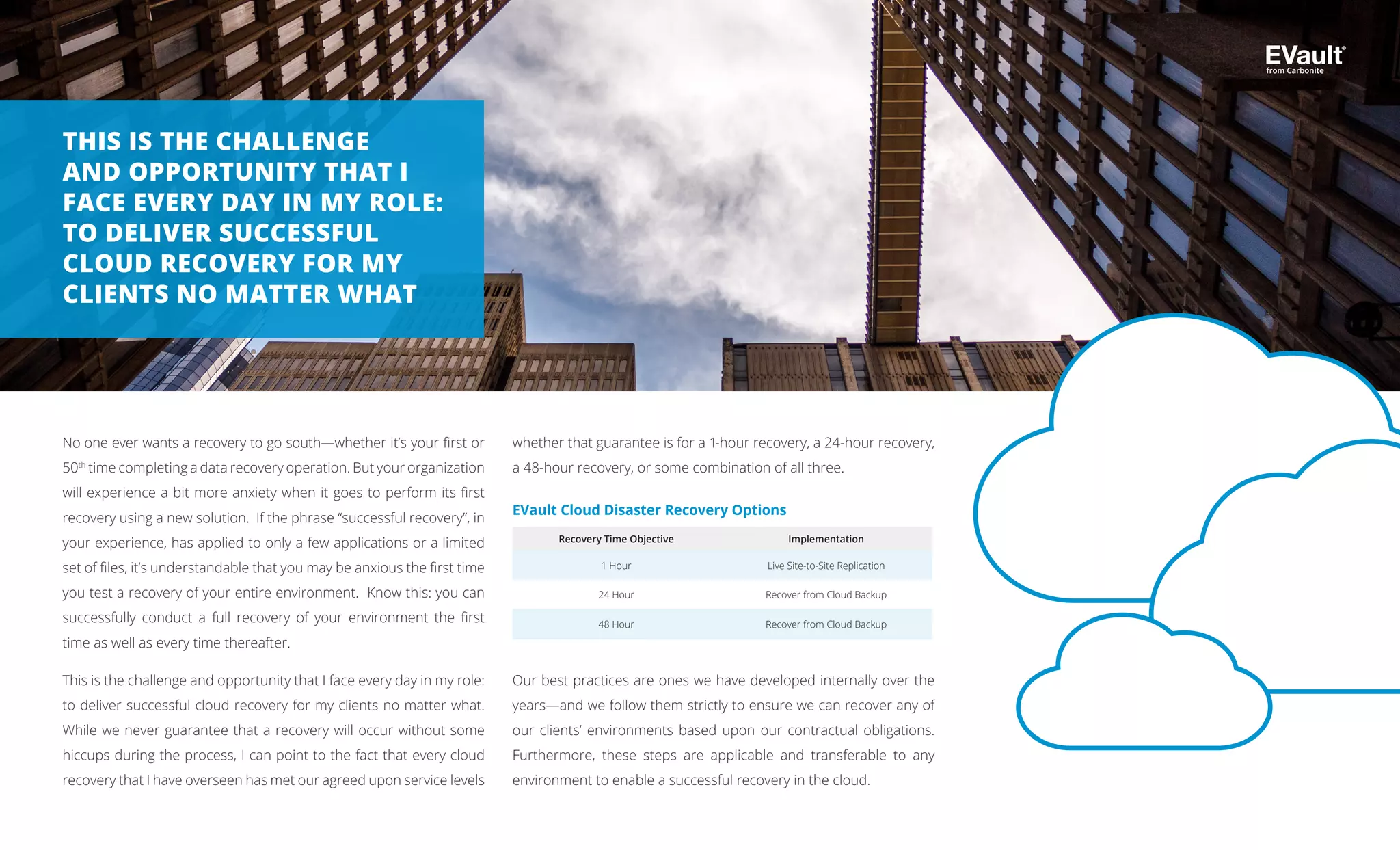 No one ever wants a recovery to go south—whether it’s your first or
50th
time completing a data recovery operation. But your organization
will experience a bit more anxiety when it goes to perform its first
recovery using a new solution. If the phrase “successful recovery”, in
your experience, has applied to only a few applications or a limited
set of files, it’s understandable that you may be anxious the first time
you test a recovery of your entire environment. Know this: you can
successfully conduct a full recovery of your environment the first
time as well as every time thereafter.
This is the challenge and opportunity that I face every day in my role:
to deliver successful cloud recovery for my clients no matter what.
While we never guarantee that a recovery will occur without some
hiccups during the process, I can point to the fact that every cloud
recovery that I have overseen has met our agreed upon service levels
THIS IS THE CHALLENGE
AND OPPORTUNITY THAT I
FACE EVERY DAY IN MY ROLE:
TO DELIVER SUCCESSFUL
CLOUD RECOVERY FOR MY
CLIENTS NO MATTER WHAT
whether that guarantee is for a 1-hour recovery, a 24-hour recovery,
a 48-hour recovery, or some combination of all three.
Our best practices are ones we have developed internally over the
years—and we follow them strictly to ensure we can recover any of
our clients’ environments based upon our contractual obligations.
Furthermore, these steps are applicable and transferable to any
environment to enable a successful recovery in the cloud.
Recovery Time Objective Implementation
1 Hour Live Site-to-Site Replication
24 Hour Recover from Cloud Backup
48 Hour Recover from Cloud Backup
EVault Cloud Disaster Recovery Options
from Carbonite
 