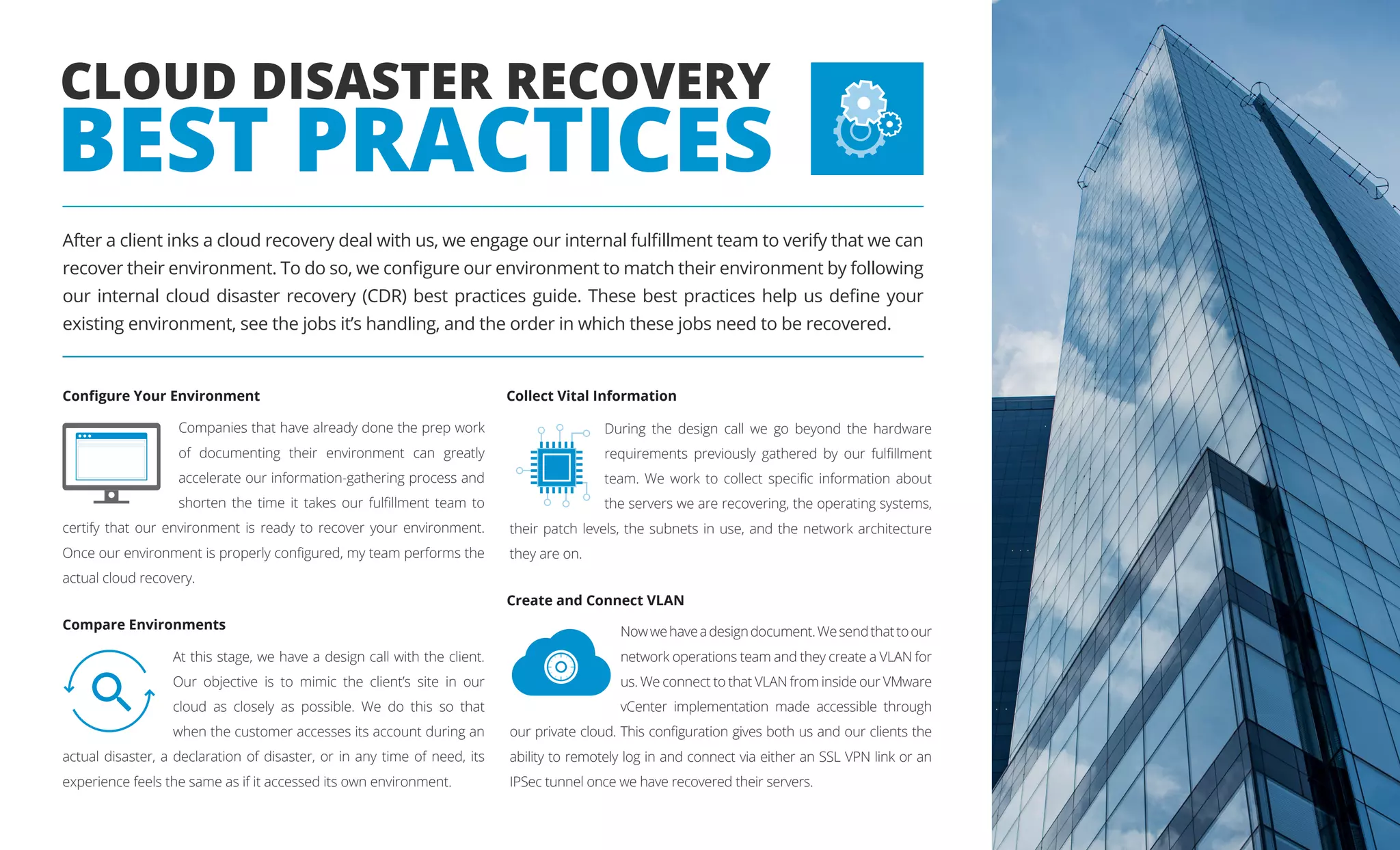 Companies that have already done the prep work
of documenting their environment can greatly
accelerate our information-gathering process and
shorten the time it takes our fulfillment team to
certify that our environment is ready to recover your environment.
Once our environment is properly configured, my team performs the
actual cloud recovery.
During the design call we go beyond the hardware
requirements previously gathered by our fulfillment
team. We work to collect specific information about
the servers we are recovering, the operating systems,
their patch levels, the subnets in use, and the network architecture
they are on.
Nowwehaveadesigndocument.Wesendthattoour
network operations team and they create a VLAN for
us. We connect to that VLAN from inside our VMware
vCenter implementation made accessible through
our private cloud. This configuration gives both us and our clients the
ability to remotely log in and connect via either an SSL VPN link or an
IPSec tunnel once we have recovered their servers.
At this stage, we have a design call with the client.
Our objective is to mimic the client’s site in our
cloud as closely as possible. We do this so that
when the customer accesses its account during an
actual disaster, a declaration of disaster, or in any time of need, its
experience feels the same as if it accessed its own environment.
CLOUD DISASTER RECOVERY
BEST PRACTICES
Configure Your Environment
Create and Connect VLAN
Collect Vital Information
Compare Environments
After a client inks a cloud recovery deal with us, we engage our internal fulfillment team to verify that we can
recover their environment. To do so, we configure our environment to match their environment by following
our internal cloud disaster recovery (CDR) best practices guide. These best practices help us define your
existing environment, see the jobs it’s handling, and the order in which these jobs need to be recovered.
 
