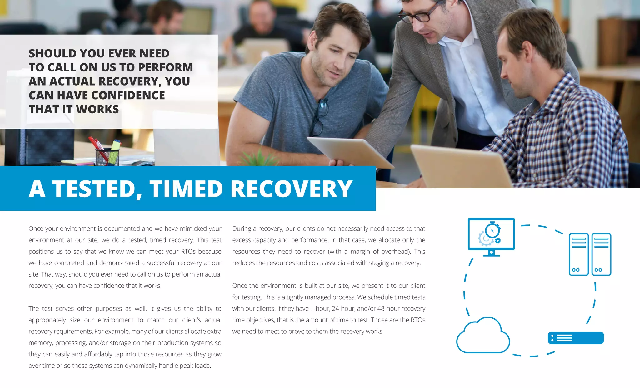Once your environment is documented and we have mimicked your
environment at our site, we do a tested, timed recovery. This test
positions us to say that we know we can meet your RTOs because
we have completed and demonstrated a successful recovery at our
site. That way, should you ever need to call on us to perform an actual
recovery, you can have confidence that it works.
The test serves other purposes as well. It gives us the ability to
appropriately size our environment to match our client’s actual
recovery requirements. For example, many of our clients allocate extra
memory, processing, and/or storage on their production systems so
they can easily and affordably tap into those resources as they grow
over time or so these systems can dynamically handle peak loads.
During a recovery, our clients do not necessarily need access to that
excess capacity and performance. In that case, we allocate only the
resources they need to recover (with a margin of overhead). This
reduces the resources and costs associated with staging a recovery.
Once the environment is built at our site, we present it to our client
for testing. This is a tightly managed process. We schedule timed tests
with our clients. If they have 1-hour, 24-hour, and/or 48-hour recovery
time objectives, that is the amount of time to test. Those are the RTOs
we need to meet to prove to them the recovery works.
SHOULD YOU EVER NEED
TO CALL ON US TO PERFORM
AN ACTUAL RECOVERY, YOU
CAN HAVE CONFIDENCE
THAT IT WORKS
A TESTED, TIMED RECOVERY
 