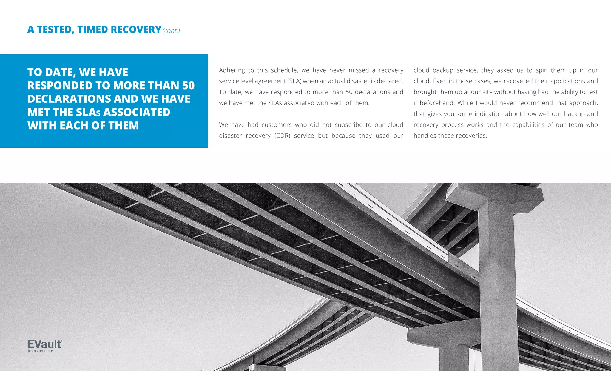 A TESTED, TIMED RECOVERY(cont.)
Adhering to this schedule, we have never missed a recovery
service level agreement (SLA) when an actual disaster is declared.
To date, we have responded to more than 50 declarations and
we have met the SLAs associated with each of them.
We have had customers who did not subscribe to our cloud
disaster recovery (CDR) service but because they used our
cloud backup service, they asked us to spin them up in our
cloud. Even in those cases, we recovered their applications and
brought them up at our site without having had the ability to test
it beforehand. While I would never recommend that approach,
that gives you some indication about how well our backup and
recovery process works and the capabilities of our team who
handles these recoveries.
TO DATE, WE HAVE
RESPONDED TO MORE THAN 50
DECLARATIONS AND WE HAVE
MET THE SLAs ASSOCIATED
WITH EACH OF THEM
from Carbonite
 