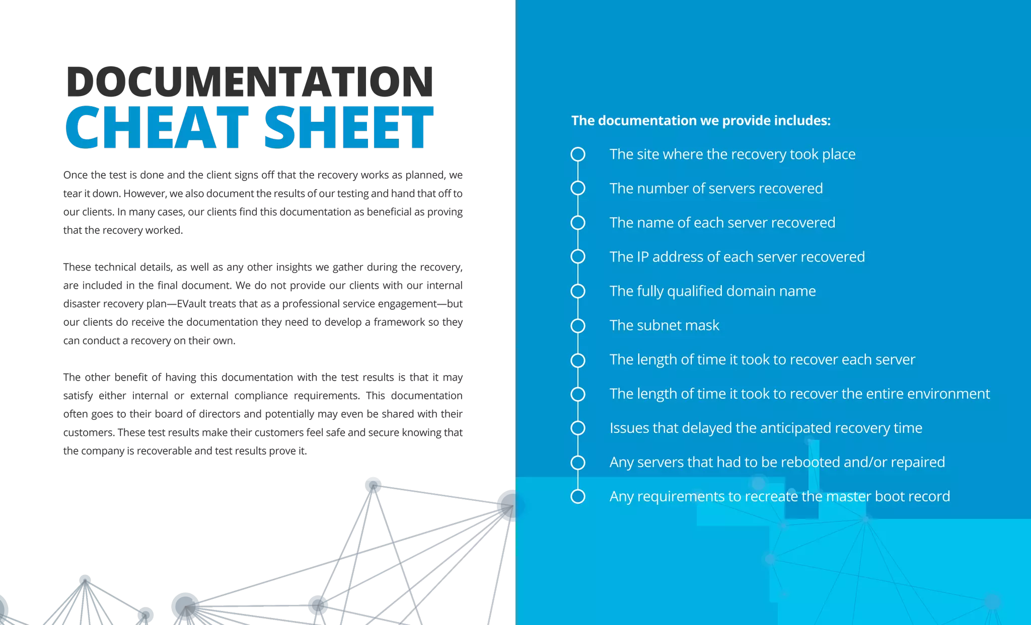 DOCUMENTATION
CHEAT SHEET
Once the test is done and the client signs off that the recovery works as planned, we
tear it down. However, we also document the results of our testing and hand that off to
our clients. In many cases, our clients find this documentation as beneficial as proving
that the recovery worked.
These technical details, as well as any other insights we gather during the recovery,
are included in the final document. We do not provide our clients with our internal
disaster recovery plan—EVault treats that as a professional service engagement—but
our clients do receive the documentation they need to develop a framework so they
can conduct a recovery on their own.
The other benefit of having this documentation with the test results is that it may
satisfy either internal or external compliance requirements. This documentation
often goes to their board of directors and potentially may even be shared with their
customers. These test results make their customers feel safe and secure knowing that
the company is recoverable and test results prove it.
The documentation we provide includes:
The site where the recovery took place
The number of servers recovered
The name of each server recovered
The IP address of each server recovered
The fully qualified domain name
The subnet mask
The length of time it took to recover each server
The length of time it took to recover the entire environment
Issues that delayed the anticipated recovery time
Any servers that had to be rebooted and/or repaired
Any requirements to recreate the master boot record
 