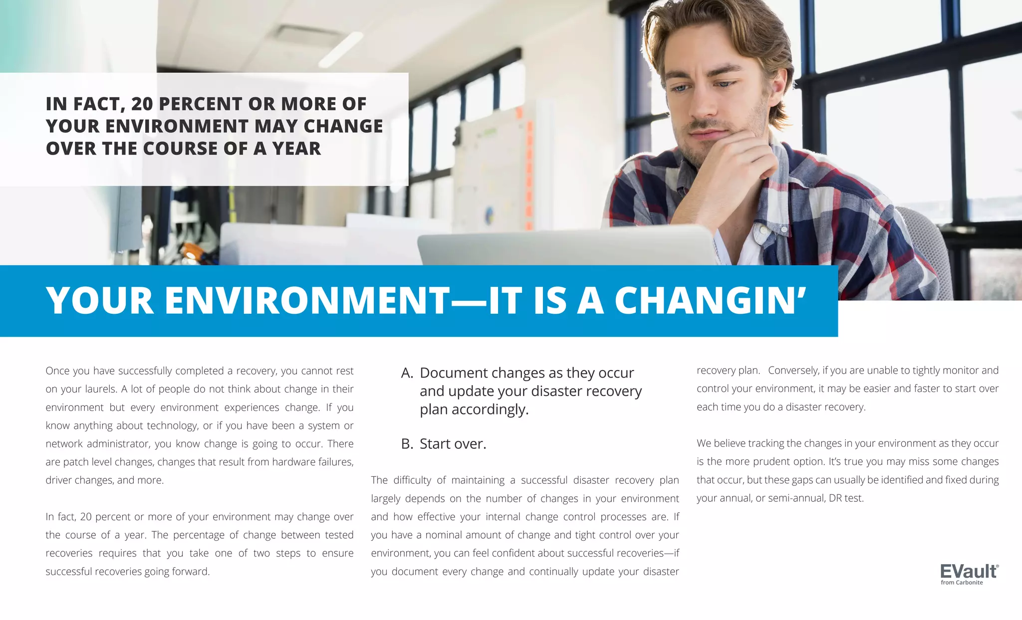 Once you have successfully completed a recovery, you cannot rest
on your laurels. A lot of people do not think about change in their
environment but every environment experiences change. If you
know anything about technology, or if you have been a system or
network administrator, you know change is going to occur. There
are patch level changes, changes that result from hardware failures,
driver changes, and more.
In fact, 20 percent or more of your environment may change over
the course of a year. The percentage of change between tested
recoveries requires that you take one of two steps to ensure
successful recoveries going forward.
The difficulty of maintaining a successful disaster recovery plan
largely depends on the number of changes in your environment
and how effective your internal change control processes are. If
you have a nominal amount of change and tight control over your
environment, you can feel confident about successful recoveries—if
you document every change and continually update your disaster
IN FACT, 20 PERCENT OR MORE OF
YOUR ENVIRONMENT MAY CHANGE
OVER THE COURSE OF A YEAR
recovery plan. Conversely, if you are unable to tightly monitor and
control your environment, it may be easier and faster to start over
each time you do a disaster recovery.
We believe tracking the changes in your environment as they occur
is the more prudent option. It’s true you may miss some changes
that occur, but these gaps can usually be identified and fixed during
your annual, or semi-annual, DR test.
Document changes as they occur
and update your disaster recovery
plan accordingly.
Start over.
from Carbonite
A.
B.
YOUR ENVIRONMENT—IT IS A CHANGIN’
 