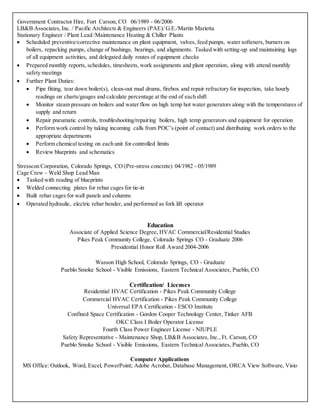 Government Contractor Hire, Fort Carson, CO 06/1989 - 06/2006
LB&B Associates,Inc. / Pacific Architects & Engineers (PAE)/ G.E./Martin Marietta
Stationary Engineer / Plant Lead /Maintenance Heating & Chiller Plants
 Scheduled preventive/corrective maintenance on plant equipment, valves, feed pumps, water softeners, burners on
boilers, repacking pumps, change of bushings, bearings, and alignments. Tasked with setting-up and maintaining logs
of all equipment activities, and delegated daily routes of equipment checks
 Prepared monthly reports, schedules, timesheets, work assignments and plant operation, along with attend monthly
safety meetings
 Further Plant Duties:
 Pipe fitting, tear down boiler(s), clean-out mud drums, firebox and repair refractory for inspection, take hourly
readings on charts/gauges and calculate percentage at the end of each shift
 Monitor steam pressure on boilers and water flow on high temp hot water generators along with the temperatures of
supply and return
 Repair pneumatic controls, troubleshooting/repairing boilers, high temp generators and equipment for operation
 Perform work control by taking incoming calls from POC’s (point of contact) and distributing work orders to the
appropriate departments
 Perform chemical testing on each unit for controlled limits
 Review blueprints and schematics
Stresscon Corporation, Colorado Springs, CO (Pre-stress concrete) 04/1982 - 05/1989
Cage Crew – Weld Shop Lead Man
 Tasked with reading of blueprints
 Welded connecting plates for rebar cages for tie-in
 Built rebar cages for wall panels and columns
 Operated hydraulic, electric rebar bender, and performed as fork lift operator
Education
Associate of Applied Science Degree, HVAC Commercial/Residential Studies
Pikes Peak Community College, Colorado Springs CO - Graduate 2006
Presidential Honor Roll Award 2004-2006
Wasson High School, Colorado Springs, CO - Graduate
Pueblo Smoke School - Visible Emissions, Eastern Technical Associates, Pueblo, CO
Certification/ Licenses
Residential HVAC Certification - Pikes Peak Community College
Commercial HVAC Certification - Pikes Peak Community College
Universal EPA Certification - ESCO Institute
Confined Space Certification - Gordon Cooper Technology Center, Tinker AFB
OKC Class I Boiler Operator License
Fourth Class Power Engineer License - NIUPLE
Safety Representative - Maintenance Shop, LB&B Associates, Inc., Ft. Carson, CO
Pueblo Smoke School - Visible Emissions, Eastern Technical Associates, Pueblo, CO
Computer Applications
MS Office: Outlook, Word, Excel, PowerPoint; Adobe Acrobat, Database Management, ORCA View Software, Visio
 