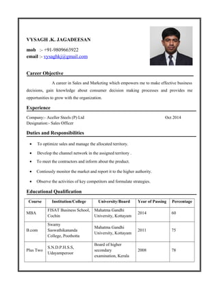 VYSAGH .K. JAGADEESAN
mob :- +91-9809663922
email :- vysaghkj@gmail.com
Career Objective
A career in Sales and Marketing which empowers me to make effective business
decisions, gain knowledge about consumer decision making processes and provides me
opportunities to grow with the organization.
Experience
Company:- Aceller Steels (P) Ltd Oct 2014
Designation:- Sales Officer
Duties and Responsibilities
• To optimize sales and manage the allocated territory.
• Develop the channel network in the assigned territory .
• To meet the contractors and inform about the product.
• Contiously monitor the market and report it to the higher authority.
• Observe the activities of key competitors and formulate strategies.
Educational Qualification
Course Institution/College University/Board Year of Passing Percentage
MBA
FISAT Business School,
Cochin
Mahatma Gandhi
University, Kottayam
2014 60
B.com
Swamy
Saswathikananda
College, Poothotta
Mahatma Gandhi
University, Kottayam
2011 75
Plus Two
S.N.D.P.H.S.S,
Udayamperoor
Board of higher
secondary
examination, Kerala
2008 78
 