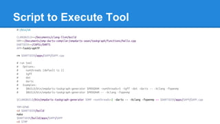 Script to Execute Tool
#!/bin/sh
CLANGBUILD=~/Documents/clang-llvm/build
OMP=~/Documents/omp-darts-compiler/ompdarts-sean/taskgraph/functions/hello.cpp
DARTSDIR=~/CAPSL/DARTS
APP=TaskGraphTP
rm $DARTSDIR/apps/$APP/$APP.cpp
# run tool
# Options:
# numthreads (default is 2)
# tgff
# dot
# darts
# Examples:
# $BUILD/bin/ompdarts-taskgraph-generator $PROGRAM -numthreads=5 -tgff -dot -darts -- -Xclang -fopenmp
# $BUILD/bin/ompdarts-taskgraph-generator $PROGRAM -- -Xclang -fopenmp
$CLANGBUILD/bin/ompdarts-taskgraph-generator $OMP -numthreads=2 -darts -- -Xclang -fopenmp >> $DARTSDIR/apps/$APP/$APP.cpp
TMP=$PWD
cd $DARTSDIR/build
make
$DARTSDIR/build/apps/$APP/$APP
cd $TMP
 