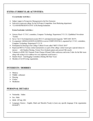 EXTRA CURRICULAR ACTIVITIES:
Co-curricular Activities :
 Subject topper in Perspective Management in the First Semester.
 Selected to represent college for the E4 Project Competition from Marketing department
 ‘CLASS REPRESENTATIVE’ (CR) During Graduation
Extra-Curricular Activities :
 Literary Head - C.T.S.C. committee, Computer Technology Department,Y.C.C.E. (*published Newsletter
‘Techno
 Savvy’ for C-Tech department session 2012-13 and departmental magazine ‘DHYASS’ 2013*)
 Co-organized ARMAGAEDON (GAMING) event in COMPUFEST2k12, organized by C.T.S.C. committee,
Computer Technology Department Y.C.C.E.
 Participated in Dancing in the College Cultural Event called “MET UTSAV 2015”
 Represent MET in Various cricket tournaments as a part of the college cricket team (got a special chance to
interact with Stephen Fleming, Former New Zealand captain and current CSK coach)
 Volunteer in RISE 2015 Summit (Took Charge of Round Table conference and wrote 2 skits for the Skit team
along with acting in it to address two very important social issues )
 Student Head – Anti-Ragging Committee (During BE Final Year)
 Member of Art Of Living organization.
INTERESTS / HOBBIES
 Mimicry
 Wildlife enthusiast
 Dancing
 Cricket
 Meditation
PERSONAL DETAILS
 Nationality : Indian
 Sex : Male
 DOB : 29th
July 1991
 Languages Known : English, Hindi and Marathi (*ready to learn any specific language if the organization
demands*)
 